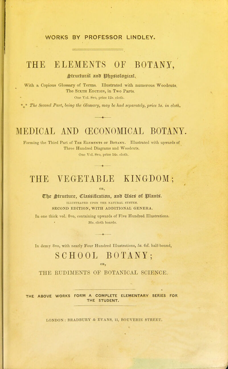 WORKS BY PROFESSOR LINDLEY. THE ELEMENTS OF BOTANI, igltritrtuvnl mits pT)j)gtol0tj:traI.. With a Copious Glossary of Terms. Illustrated with numerous Woodcuts. The Sixth Edition, in Two Parts. One Vol. 8vo, price 12s. clotli. *^* The Second Pml, leimg the Olossai-y, may be had separately, price 5s. im, cloth. ♦-— MEDICAL AND (ECONOMICAL BOTANY. Forming the Third Part of The Elements of Botany. Illustrated with upwards of Three Hundred Diagrams and Woodcuts. One Vol. 8vo, price 14s. cloth. ♦ THE VEGETABLE KINGDOM; OR, ^truttttiT, Cla^^tft'cattoiT, aitlf B^t^ of |9Iant^. ILLUSTRATED UPON THE NATUKAL SYSTEM. SECOND EDITION, WITH ADDITIONAL GENERA. In one thick vol. 8vo, containing upwards of Five Hundred Elustrations. ' 30s. cloth boards. In demy 8vo, with nearly Four Hundred Illustrations, 6a. 6d. half-hound, SCHOOL BOTANY; OR, THE RUDIMENTS OF BOTANICAL SCIENCE. THE ABOVE WORKS FORM A COMPLETE ELEMENTARY SERIES FOR THE STUDENT.