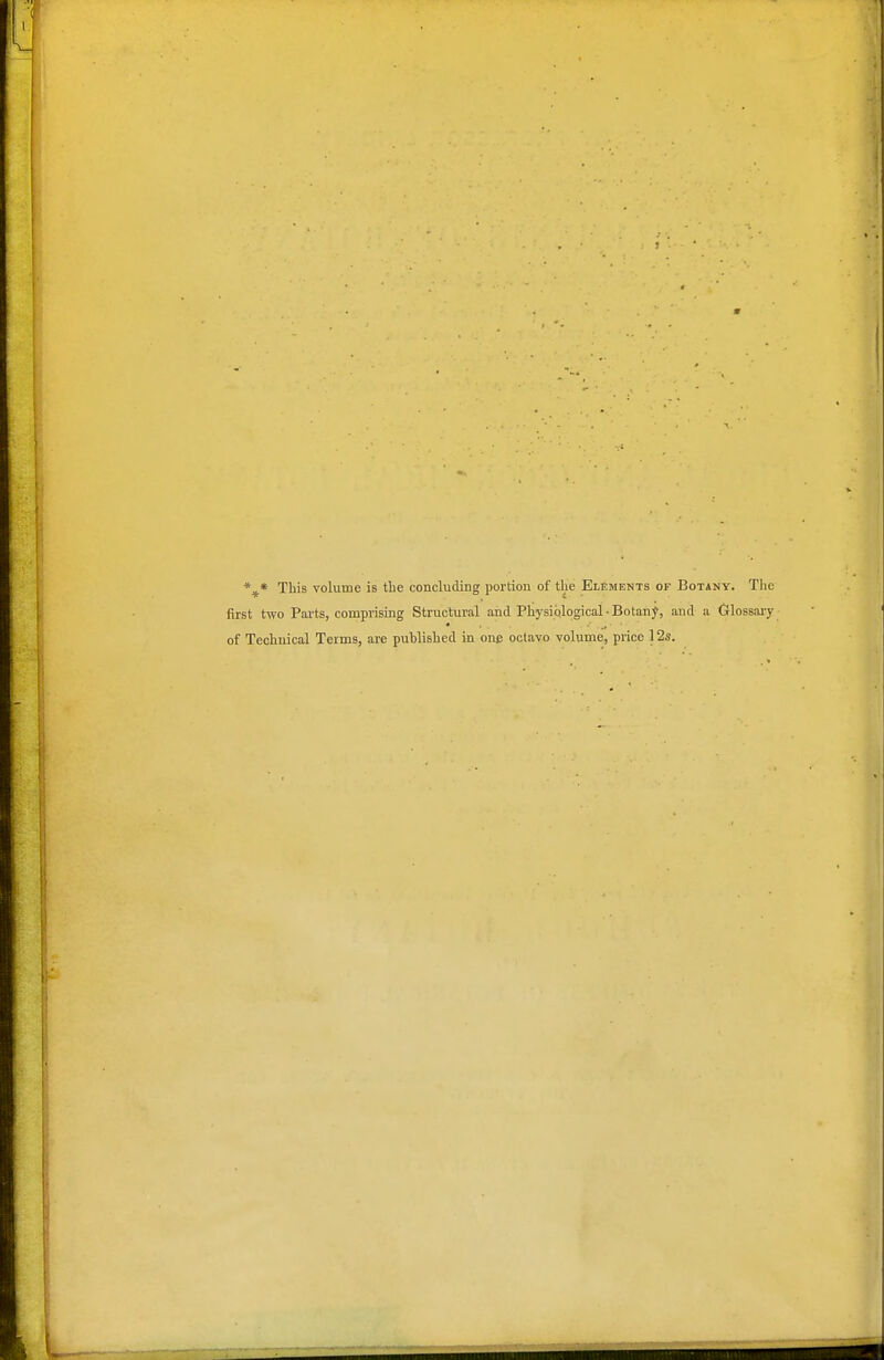 *^* This volume is tbe concluding portion of the Elements of Botany. The first two Parts, comprising Structural and Physiplogicai • Botaiij, and a Glossai-y of Technical Terms, are published in one octavo volume, price 12s.