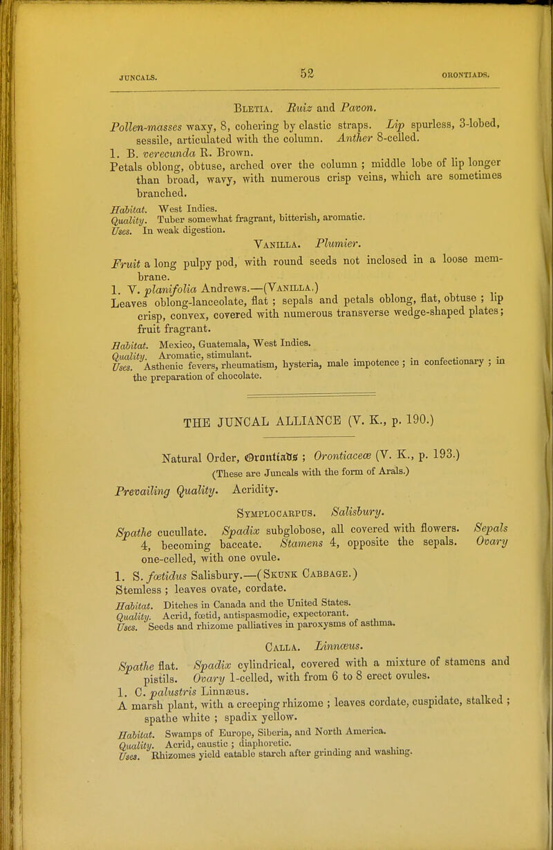 JUNCALS. Bletia. Buiz and Pavon. Pollen-masses waxy, 8, cohering hj elastic straps. Lip spurless, 3-lobed, sessile, articulated with the column. Anther 8-celled. 1. B. verecunda R. Brown. Petals oblong, obtuse, arched over the column ; middle lobe of lip longer than broad, wavy, with numerous crisp veins, which are sometimes branched. Habitat. West Indies. Quality. Tuber somewliat fragrant, bitterish, aromatic. Uses. In weak digestion. Vanilla. Plumier. Fruit a long pulpy pod, with round seeds not inclosed in a loose mem- brane. 1. V.»?am/o?za Andrews.—(Vanilla,) Leaves oblong-lanceolate, flat ; sepals and petals oblong, flat, obtuse ; lip crisp, convex, covered with numerous transverse wedge-shaped plates; fruit fragrant. Habitat. Mexico, Guatemala, West Indies. Quality. Aromatic, stimulant. , • . • t „f„«»^„ . In Uses. Asthenic fevers, rheumatism, hysteria, male impotence ; in confectionary , m the preparation of chocolate. THE JUNCAL ALLIANCE (V. K., p. 190.) Natural Order, ©ronttalfsf ; Orontiacece (V. K., p. 193.) (These are Juncals with the form of Ai-als.) Prevailing Quality. Acridity. Symplocarpus. Salishury. JSpathe cucullate. Spadix subglobose, all covered with flowers. Sepal 4, becoming baccate. Stamens 4, opposite the sepals. Ovary one-celled, with one ovule. 1, B.foetidus Salisbury.—(Skunk Cabbage.) Stemless ; leaves ovate, cordate. Habitat. Ditches m Canada and the United States. Quality. Acrid, foetid, antispasmodic, expectorant. Uses. Seeds and rhizome paUiatives m pai-oxysms of asthma. Calla. Linnaius. Spathe flat. Spadix cylindrical, covered with a mixture of stamens and pistils. Ovary 1-celled, with from 6 to 8 erect ovules. 1. C. paZusiris Linnaeus. A marsh plant, with a creeping rhizome ; leaves cordate, cuspidate, stalked ; spathe white ; spadix yeUow. Habitat. Swamps of Europe, Siberia, and North America. Quality. Acrid, caustic ; diaphoretic. _ Uses. Rhizomes yield eatable stai-ch after grinding and washing.