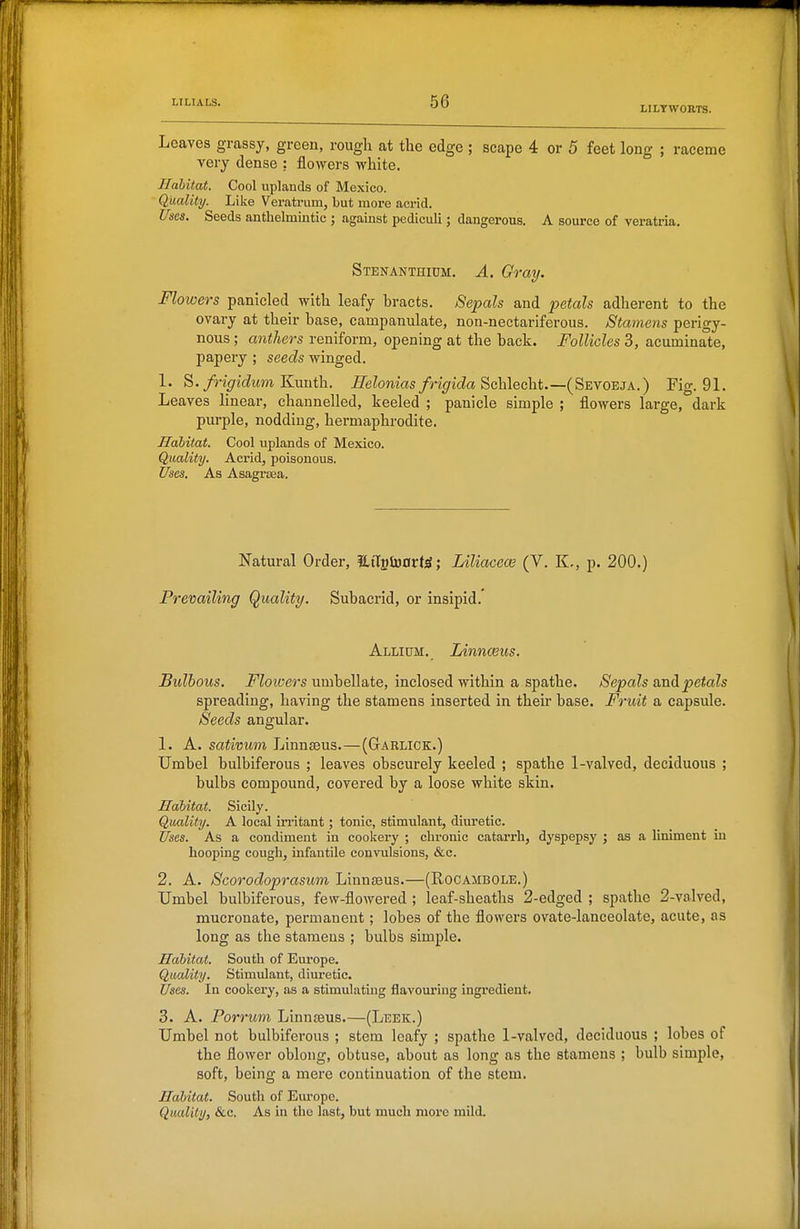 LiLTwoars. Leaves grassy, greeu, rough at the edge ; scape 4 or 5 feet long ; raceme very dense : flowers white. Habitat. Cool uplands of Mexico. Quality. Like Veratrum, but more acrid. Uses. Seeds anthelmintic ; against pediculi; dangerous. A source of veratria. Stenanthium. a. Gray. Flowers panicled with leafy hracts. Sepals and petals adherent to the ovary at their base, campanulate, non-nectariferous. Stamens perigy- nous ; anthers reniform, opening at the back. Follicles 3, acuminate, papery ; seeds winged. 1. S.frigidum Knuth. Eelonias frigida S>chlecht.—(SEyoEja.) Fig. 91. Leaves linear, channelled, keeled ; panicle simple ; flowers large, dark purple, nodding, hermaphrodite. Habitat. Cool uplands of Mexico. Quality. Acrid, poisonous. Uses. As Asagrsea. Natural Order, Hagioort^; Liliaceai (V. K,, p. 200.) Prevailing Quality. Subacrid, or insipid.' Allium. Linnaeus. Bulbous. J^Zowers umbellate, inclosed within a spathe. Sepals undLpetals spreading, having the stamens inserted in their base. Fruit a capsule. Seeds angular. 1. A. sativum LinuEeus.—(GtARLICk.) Umbel bulbiferous ; leaves obscurely keeled ; spathe 1-valved, deciduous ; bulbs compound, covered by a loose white skin. Habitat. Sicily. Quality. A local irritant; tonic, stimulant, diuretic. Uses. As a condiment in cookery ; chronic catarrh, dyspepsy ; as a liniment in hooping cough, infantile convulsions, &c. 2. A. Scorodoprasum Linnaeus.—(Rocambole.) TJmbel bulbiferous, few-flowered ; leaf-sheaths 2-edged ; spathe 2-valved, mucronate, permanent; lobes of the flowers ovate-lanceolate, acute, as long as the stamens ; bulbs simple. Habitat. South of Europe. Quality. Stimulant, dim-etic. Uses. In cookery, as a stimulating flavouring ingredient. 3. A. Porrum Linnteus.—(Leek.) Umbel not bulbiferous ; stem leafy ; spathe 1-valved, deciduous ; lobes of the flower oblong, obtuse, about as long as the stamens ; bulb simple, soft, being a mere continuation of the stem. Habitat. South of Em'ope. Quality, &c. As in the last, but much more mild.