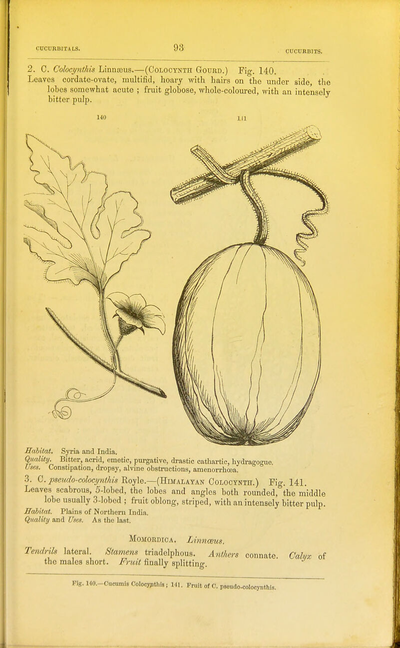 CUCURBITS. 2. C. Colocynthis Linnreiis.—(Oolocynth Gourd.) Fig. 140. Leaves cordate-ovate, multifiil, hoary with hairs on the under side the lobes somewhat acute ; fruit globose, whole-coloured, with an intensely bitter pulp. 140 Habitat. SjTTia and India. Quality. Bitter, acrid, emetic, pm-gative, drastic cathartic, liydi-agogue. Use.1. Constipation, dropsy, alvine obstructions, amenorrhoea. 3. C./>se?«(/o-cofocyw;/^2s Royle.—(Himalayan CoLOCYNTH.) Fig. 141. Leaves scabrous, 5-lobed, the lobes and angles both rounded, the middle lobe usually 3-lobed ; fruit oblong, striped, with an intensely bitter pulp. Habitat. Plains of Nortlieni India. Quality and Uses. As the last. MoMORDiCA. Linnceus. Tendrils lateral. Stamens triadelphous. Anthers Fruit finally splitting. the males short. connate. Calyx of Fig.MO.-CucumisCoIooypthis; 141. Fruit of C. pseudo-colocynthi,