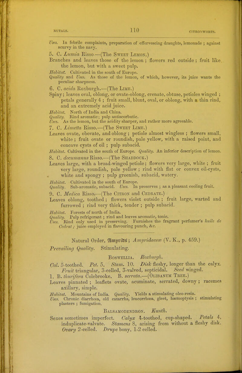 Uses. la febrile complaints, preparation of effervescing draughts, lemonade ; against scurvy in the navy. 5. C. Lumia Risso—(The Sweet Lemon.) Branches and leaves those of the lemon ; flowers red outside ; fruit like. the lemon, but with a sweet pulp. HahitaC. Cultivated in the south of Europe. Quality and Uses. As those of the lemon, of which, however, its juice wants the peculiar sharpness. 6. C. acida Roxburgh.—(The Lime.) Spiny; leaves oval, oblong, or ovate-oblong, crenate, obtuse, petioles winged ; petals generally 4 ; fruit small, blunt, oval, or oblong, with a thiu rind, and an extremely acid juice. Hahitat. North of India and China. Quality. Rind aromatic; pulp antiscorbutic. Uses. As the lemon, but the acidity sharper, and rather more agreeable. 7. C. Limetta Risso.—(The Sweet Lime.) Leaves ovate, obovate, and oblong ; petiole almost wingless ; flowers small, white ; fruit ovate or roundish, pale yellow, with a raised point, and concave cysts of oil ; pulp subacid. Habitat. Cultivated in the south of Europe. Quality. An inferior description of lemon. 8. C. decumanus'&is,^o.—(The Shaddock.) Leaves large, with a broad-winged petiole; flowei-s very large, white ; fruit very large, roundish, pale yellow ; rind with flat or convex oil-cysts, white and spongy ; pulp greenish, subacid, watery. Habitat. Cultivated in the south of Europe. Quality. Sub-aromatic, subacid. Uses. In preserves ; as a pleasant coohng fi-uit. 9. C. Medica Risso.—(The Citron and Cedrate.) Leaves oblong, toothed ; flowers violet outside ; fruit large, warted and furrowed ; rind very thick, tender ; pulp subacid. Habitat. Forests of north of India. Quality. Pulp refrigerant ; rind and leaves aromatic, tonic. Uses. Rind only used in preserving. Furnishes the fragrant perfumer's huile de Oedi'at; juice employed in flavouring punch, &c. Natural Order, ffmyi-iB^; Amyridacece (V. K., p. 459.) Prevailing Quality. Stimulating. BoswELLiA. Boxhuo-gli. Gal. 5-toothed. Pet. 5. Stam. 10. Dish fleshy, longer than the calyx. Fruit triangular, 3-celled, 3-valved, septicidal. Seed winged. 1. B. thiirifera Colebrooke. B. sermto.—(Olibanum Tree.) Leaves pinnated ; leaflets ovate, acuminate, serrated, downy ; racemes axillary, simple. Habitat. Mountains of India. Quality. Yields a stimulatmg oleo-resin. Uses. Chronic diarrhoea, old catarrhs, leucorrhoea, gleet, heemoptysis ; stimulating plasters ; fumigation. Balsamodendron. KuntTi. Sexes sometimes imperfect. Calyx 4-toothed, cup-shaped. Petals 4. induplicate-valvate. Stamens 8, arising from without a fleshy disk. Ovary 2-celled. Drupe bony, 1-2 celled.