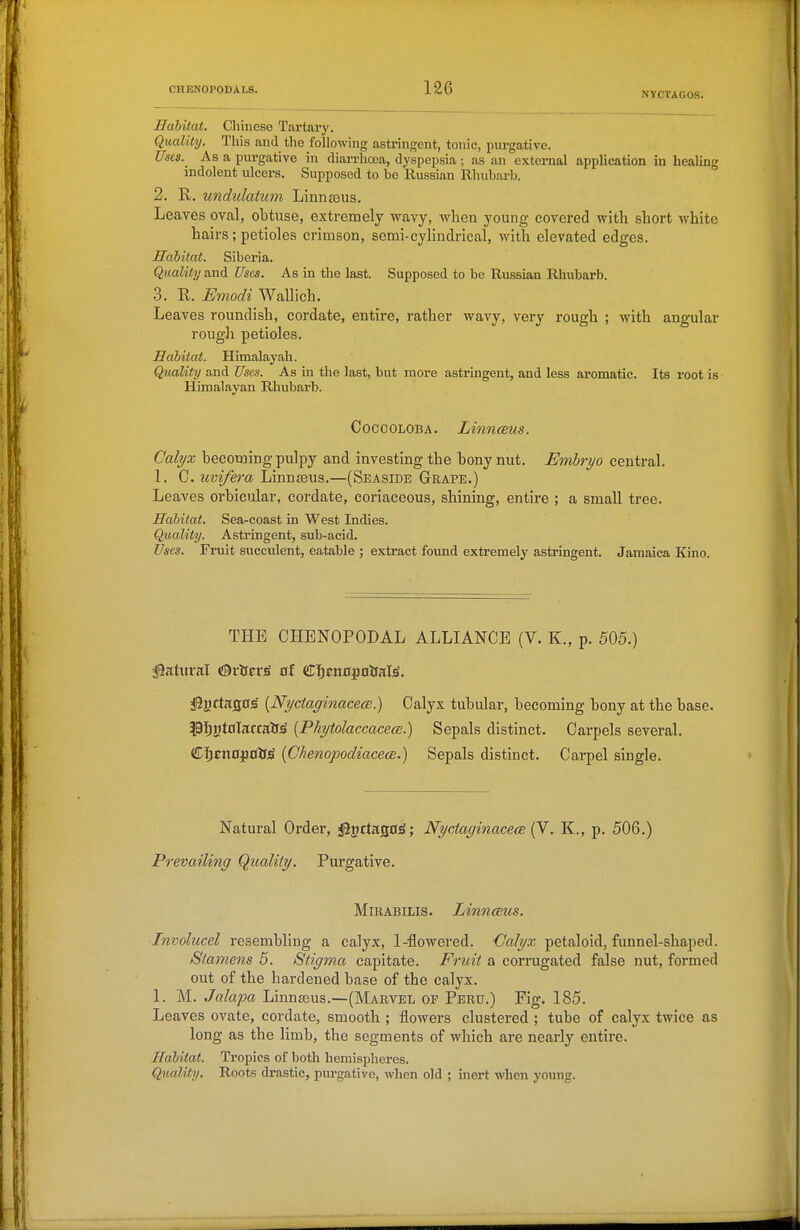 Habitat. Chinese Tartary. Quality. This and the following astringent, tonic, purgative. Usis. As a purgative in diarrhoea, dyspepsia ; as an external application in healing indolent ulcers. Supposed to be Russian Rhubarb. 2. R, undidatum Linnaeus. Leaves oval, obtuse, extremely wavy, when young covered with short white hairs; petioles crimson, semi-cyHndrical, witla elevated edges. Habitat. Siberia. Quality and Uses. As in the last. Supposed to be Russian Rhubarb. 3. R. Emodi Wallich. Leaves roundish, cordate, entire, rather wavy, very rough ; with angular rough petioles. Habitat. Himalayah. Quality and Uses. As iu the last, but more astringent, and less aromatic. Its root is Himalayan Rhubarb. COCCOLOBA. LinTKBUS. Calyx becoming pulpy and investing the bony nut. Embryo central. 1. C. uvifera Linnaeus.—(Seaside Grape.) Leaves orbiciolar, cordate, coriaceous, shining, entire ; a small tree. Habitat. Sea-coast in West Indies. Quality. Astringent, sub-acid. Uses. Fruit succulent, eatable ; extract found extremely astringent. Jamaica Kino. THE CHENOPODAL ALLIANCE (V. K., p. 505.) Jiyrtas0s {NyctaginacecR) Calyx tubular, becoming bony at the base. ?^91^yt0larralJ;S {PhytolaccacecB.) Sepals distinct. Carpels several. (!D]^cn0j3Otf^ {Chenopodiacece.) Sepals distinct. Carpel single. Natural Order, jBgrtasoS; Nyctayinacem . K., p. 506.) Prevailing (Quality. Purgative. MiBABiLis. LinncEus. Involucel resembling a calyx, 1-flowered. Calyx petaloid, funnel-shaped. Stamens 5. Stigma capitate. Fruit a corrugated false nut, formed out of the hardened base of the calyx. 1. M. Jalapa Linnaeus.—(Marvel of Peru.) Fig. 185. Leaves ovate, cordate, smooth ; flowers clustered ; tube of calyx twice as long as the limb, the segments of which are nearly entire. Habitat. Tropics of both hemispheres. Quality. Roots drastic, purgative, when old ; inert when young.