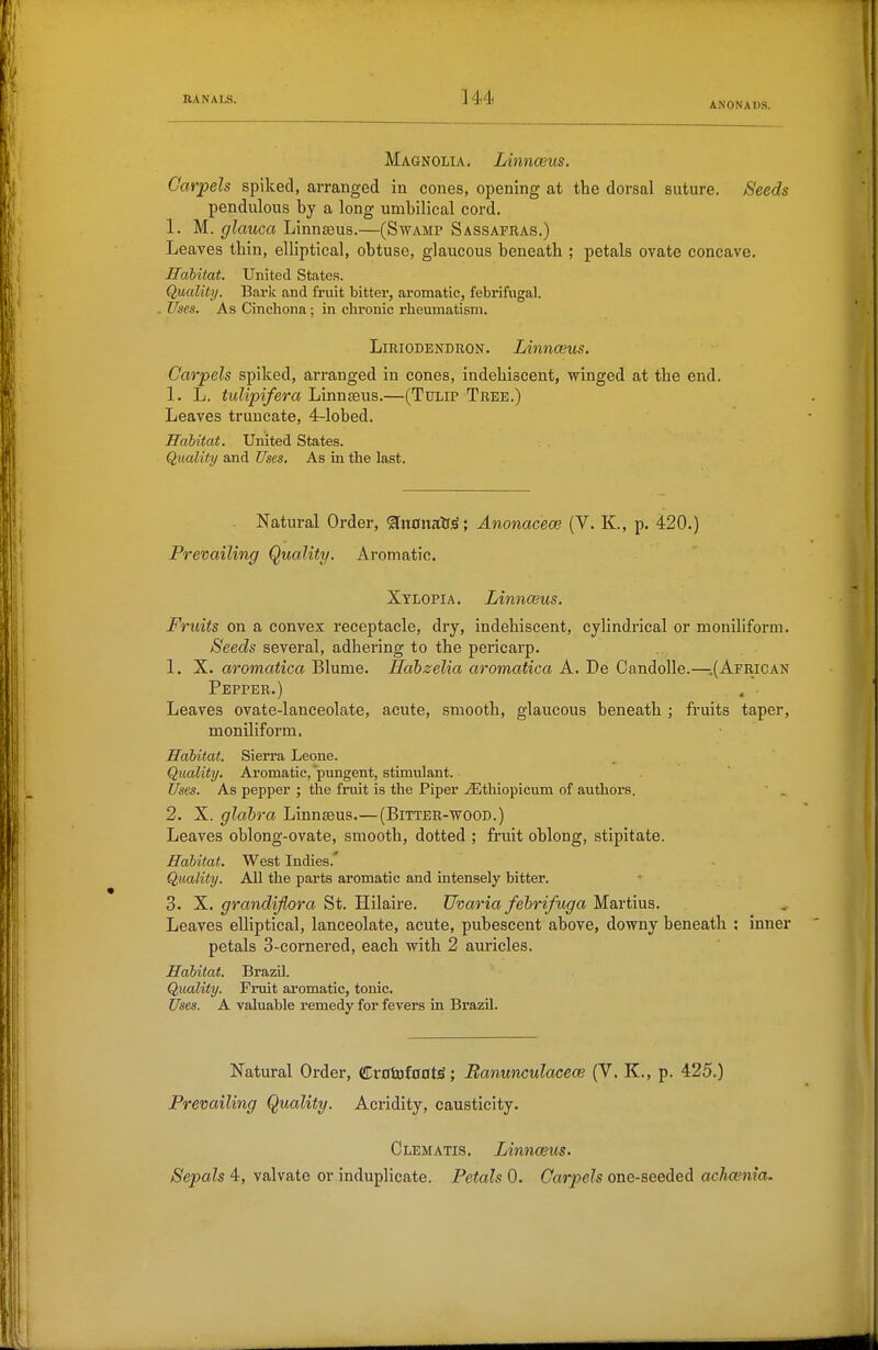 ANON ADS. Magnolia. Linnasus. Carpels spiked, arranged in cones, opening at the dorsal suture. Seeds pendulous by a long umbilical cord. 1. M. glauca Linntous.—(Swamp Sassafras.) Leaves thin, elliptical, obtuse, glaucous beneath ; petals ovate concave. Habitat. United States. Quality. Bark and fruit bitter, aromatic, febrifugal. Uses. As Cinchona; in chronic rheumatism. LiEiODENDRON. Linnceus. Carpels spiked, arranged in cones, indehiscent, winged at the end. 1. L. tulipifera Linnaeus.—(Tulip Tree.) Leaves truncate, 4-lobed. Hahitat. United States. Qualify and Uses. As in the last. Natural Order, ^nanaH^; Anonaceoe (V. K, p. 420.) Prevailing Quality. Aromatic. Xylopia, Linnwus. Fruits on a convex receptacle, dry, indehiscent, cylindrical or moniliform. Seeds several, adhering to the pericarp. 1. X. aromatica Blume. Habzelia aromatica A. De Candolle.—-.(Afeican Pepper.) . • Leaves ovate-lanceolate, acute, smooth, glaucous beneath ; fruits taper, moniliform. Habitat. Sierra Leone. Quality. Aromatic,'pungent, stimulant. Uses. As pepper ; the fruit is the Piper .<Ethiopicum of authors.  . 2. X. glabra Linnaeus.—(Bitter-wood.) Leaves oblong-ovate, smooth, dotted ; fruit oblong, stipitate. Habitat. West Indies.' Quality. All the parts aromatic and intensely bitter. 3. X. grandijlora St. Hilaire. TJvaria fehrifuga Martius. Leaves elliptical, lanceolate, acute, pubescent above, downy beneath : inner petals 3-cornered, each with 2 auricles. Habitat. Brazil. Quality. Fruit ai'omatic, tonic. Uses. A valuable remedy for fevers in Brazil. Natural Order, (S^xa'sataatiBanunculacew (V. K., p. 425.) Prevailing Quality. Acridity, causticity. Clematis. Linnceus. Sepals 4, valvate or induplicate. Petals 0. Carpels one-seeded achcenia.