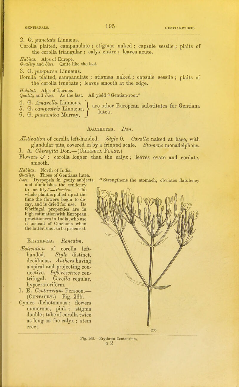 2. G. punctata LinnEeus. Corolla plaited, cainpanulate ; stigmas naked ; capsule sessile ; plaits of the corolla triangular ; calyx entire ; leaves acute. Jidbitat. Alps of Europe. Quality and (/ses. Quito like the last. 3. G. purpurea Linnaeus. Corolla plaited, campanulate ; stigmas naked ; capsule sessile ; plaits of the coroUa truncate ; leaves smooth at the edge. Habitat. Alps of Europe. Quality and Uses. As the last. All yield  Gentian-root. 4. G. Amarella Linnseus, ^ 4.1,-17 x. j.-^. l c n j.- K n a • T • I £ire other European substitutes for Gentiana 5. G. campestris Lmnseus, > i ^ ^ 6. G, pannonica Murray, Agathotes. Don. Estivation of coroUa left-handed. Style 0. Corolla naked at hase, with glandular pits, covered in by a fringed scale. Stamens monadelphous. 1. A. Ghirayita Don.—(Ohireeta Plant.) Flowers 4/ ; corolla longer than the calyx; leaves ovate and cordate, smooth. Habitat. North of India. Quality. Those of Gentiana lutea. Uses. Dyspepsia in gouty subjects.  Strengthens the stomach, obviates flatulency and diminishes the tendency to acidity.—Pereira. The whole plant is pulled up at the time the flowers begin to de- cay, and is dried for use. Its febrifugal properties are in high estimation with European practitioners in India, who use it instead of Cinchona when the latter is not to be procured. Erythr^a. Menealm. ^Estivation of corolla left- handed. Style distinct, deciduous. Anthers having a spiral and projecting con- nective. Inflorescence cen- trifugal. Corolla regular, hypocr ateriform. I.E. Centaurium Persoon.— (Centaury.) Fig. 265. Cymes dichotomous ; flowers numerous, pink ; stigma double; tube of corolla twice as long as the calyx ; stem erect. Fig. 265.—Erythrffia Centaurium. 0 2