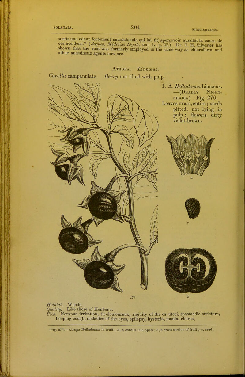 NIGHTSHADES. sortit une odeui' fortement nausdaboude qui lui fit' apei-f evoir aussitot la cause de ces accidens. {Roques, Medecinc Leyale, torn. iv. p. 22.) Dr. T. H. SUvester has shown that the root was formerly employed in the same way as chloroform and other ansesthetic agents now are. 276 & Habitat. Woods. Quality. Like those of Henbane. Uses. Nex'vous irritation, tic-douloureux, rigidity of the os uteri, spasmodic sti-icture, hooping cough, maladies of the eyes, epilepsy, hysteria, mania, chorea. Fig. 276.—Atropa Belladonna in fruit; a, a corolla laid open; 6, a cross section of fruit; c, seed.