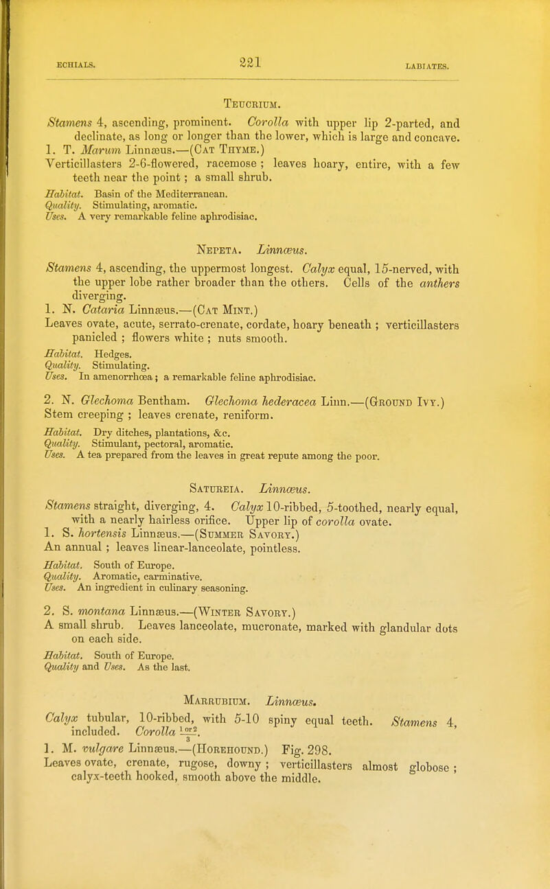 Teucrium. Stamens 4, ascending, prominent. Corolla with upper lip 2-parted, and declinate, as long or longer than the lower, which is large and concave. 1. T. Marum Linnaeus.—(Cat Thyme.) Verticillasters 2-6-flowered, racemose ; leaves hoary, entire, with a few teeth near the point; a small shruh. Habitat. Basin of the Mediterranean. Quality. Stimulating, aromatic. Uses, A very remarkable feline aplirodisiac. Nepeta. Linnceus. Stamens 4, ascending, the uppermost longest. Calyx equal, 15-nerved, with the upper lohe rather broader than the others. Cells of the anthers diverging. 1. N. Cataria Linnaeus.—(Cat Mint.) Leaves ovate, acute, serrato-crenate, cordate, hoary beneath ; verticillasters panicled ; flowers white ; nuts smooth. Habitat. Hedges. Quality. Stimulating. Uses. In amenorrhcea; a remarkable feline aphrodisiac. 2. N. Glechoma Bentham. Glechoma Jiederacea Liun.—(Ground Ivy.) Stem creeping ; leaves crenate, reniform. Habitat. Dry ditches, plantations, &c. Quality. Stimulant, pectoral, aromatic. Uses. A tea prepared from the leaves in great repute among the poor. Satubeia. Linnceus. Stamens straight, diverging, 4. Calyx lO-rihhei, 5-toothed, nearly equal, with a nearly hairless orifice. Upper lip of corolla ovate. 1. S. hortensis Linnaeus.—(Summer Savory.) An annual ; leaves linear-lanceolate, pointless. Habitat. South of Europe. Quality. Aromatic, carminative. Uses. An ingredient in culinary seasoning. 2. S. montona Linnaeus.—(Winter Savory.) A small shrub. Leaves lanceolate, mucronate, marked with glandular dots on each side. Habitat. South of Europe. Quality and Uses. As the last. Marrubium. Linnceus, Calyx tubular, 10-ribbed, with 5-10 spiny equal teeth. Stamens 4, included. Corolla ' 3 1. M. w^grare Linnaeus.—(IIorehound.) Fig. 298. Leaves ovate, crenate, rugose, downy ; verticillasters almost globose; calyx-teeth hooked, smooth above the middle.