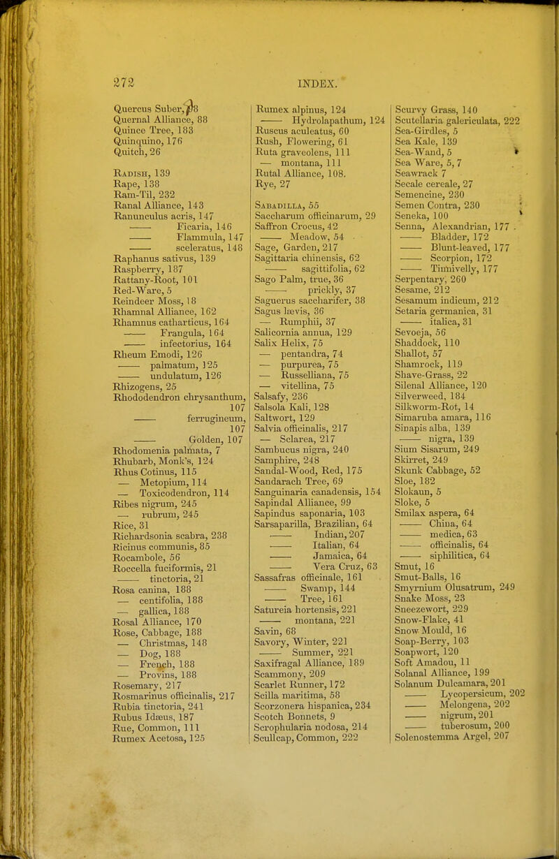 Quercus Suber, jf/8 Quernal Alliance, 88 Quince Tree, 183 Qiiinquino, 17fi Quitch, 26 Radish, 139 Rape, 138 Ram-Til, 232 Ranal Alliance, 143 Ranunculus acris, 147 ■ Ficaria, 146 Flammula, 147 sceleratus, 148 Raphanus sativus, 139 Raspberry, 187 Rattany-Root, 101 Red-Ware, 5 Reindeer Moss, 18 Rliamnal Alliance, 162 Rhamnus catliarticus, 164 Frangula, 164 infectorius, 164 Rheum Emodi, 126 palmatum, ]25 undulatum, 126 Rhizogens, 25 Rhododeadron chrysanthum, 107 ferrugineum, 107 Golden, 107 Rliodomenia palnaata, 7 Rhubarb, Monk's, 124 RhusCotinus, 115 — Metopium, 114 — Toxicodendron, 114 Ribes nigi'um, 245 — rubrum, 245 Rice, 31 Richardsonia scabra, 238 Riciuus communis, 85 Rocambole, 56 RocceUa fuciformis, 21 • tinctoria, 21 Rosa canina, 188 — eentifolia, 188 — gaUica, 188 Rosal Alliance, 170 Rose, Cabbage, 188 — Christmas, 148 — Dog, 188 — French, 188 — Provins, 188 Rosemary, 217 Rosmarinus officinalis, 217 Rubia tinctoria, 241 Rubus Idteus, 187 Rue, Common, 111 Rumex Acetosa, 125 Rumex alpinus, 124 Hydi'olapathum, 124 Ruscus aculeatus, 60 Rush, Flowering, 61 Ruta graveolens. 111 — montana. 111 Rutal Alliance, 108. Rye, 27 Sabadilla, 55 Saccharum officLuarum, 29 Saffron Crocus, 42 Meadow, 54 Sage, Garden, 217 Sagittaria chinensis, 62 sagittifolia, 62 Sago Palm, true, 36 prickly, 37 Saguerus sacchariler, 38 Sagus Ifevis, 36 — Rumphii, 37 Salicornia annua, 129 Salix Helix, 75 — pentandra, 74 — purpurea, 75 — Russelliana, 75 — vitellina, 75 Salsafy, 236 Salsola Kali, 128 Saltwort, 129 Salvia officinalis, 217 — Sclarea, 217 Sambucus nigra, 240 Samphire, 248 Sandal-Wood, Red, 175 Sandarach Tree, 69 Sanguinaria canadensis, 154 Sapindal AlUance, 99 Sapindus saponaria, 103 Sarsaparilla, Brazilian, 64 . Indian, 207 Itahan, 64 Jamaica, 64 Vera Cruz, 63 Sassafras officinale, 161 ■—— Swamp, 144 Tree, 161 Satm-eia hortensis, 221 ■ montana, 221 Savin, 68 Savory, Winter, 221 Summer, 221 Saxifragal Alliance, 189 Scammony, 209 Scarlet Runner, 172 Scilla maritima, 58 Scorzonera hispanica, 234 Scotch Bonnets, 9 Scrophularia nodosa, 214 Scullcap, Common, 222 Scurvy Grass, 140 Scutellaria galeinculata, 222 Sea-Girdles, 5 Sea Kale, 139 Sea-Wand, 5 Sea Ware, 5, 7 Seawrack 7 Secale cereale, 27 Semencine, 230 Semen Contra, 230 Seneka, 100 * Senna, Alexandrian, 177 ■ Bladder, 172 Blunt-leaved, 177 Scorpion, 172 Tinliivelly, 177 Serpentary, 260 Sesame, 212 Sesamum indicimi, 212 Setaria germanica, 31 italica, 31 Sevoeja, 56 Shaddock, 110 ShaUot, 57 Shamrock, 119 Shave-Grass, 22 Silenal Alliance, 120 Silverweed, 184 Silkworm-Rot, 14 Simaruba amara, 116 Sinapis alba, 139 nigra, 139 Sium Sisai'um, 249 SkuTet, 249 Skunk Cabbage, 52 Sloe, 182 Slokaun, 5 Sloke, 5 Smilax aspera, 64 China, 64 medica, 63 ■ officinalis, 64 siphUitica, 64 Smut, 16 Smut-Balls, 16 Smyrnium Olusatrum, 249 Snake Moss, 23 Sneezewort, 229 Snow-Flake, 41 Snow Mould, 16 Soap-Berry, 103 Soapwort, 120 Soft Amadou, 11 Solanal Alliance, 199 Solanum Dulcamara, 201 Lycopersicum, 202 Melongena, 202 nigrum, 201 tuberosum, 200 Solenostemma Argel, 207
