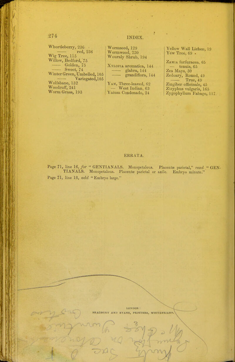 Whortleberry, 236 ■ red, 236 Wig Tree, 115 Willow, Bedford, 75 Golden, 76 Sweet, 74 Winter Green, Umbelled, 105 Variegated,! 05 Wolfsbane, 152 Woodi-uif, 241 Worm Grass, 193 Wormseed, 129 Wormwood, 230 Wouraly Shrub, 194 XvLOPiA aromatica, 144 glabra, 144 grandiflora, 144 Yam, Three-leaved, 62 — West Indian, 63 Yatum Condenado, 24 Yellow Wall Lichen, 19 Yew Tree, 69 • Zamia furfuracea, 65 — tenuis, 65 Zea Mays, 30 Zedoary, Round, 49 True, 49 Zingiber ofBcinale, 45 Zizyphus vulgaris, 165 Zygophyllum Fabago, 117. ERRATA. Page 71, line 16, for  GENTIANALS. Monopetalous. Placentse parietal, read  GEN- TIANALS. Monopetalous. Placentae parietal or axile. Embryo minute. Page 71, line 18, add Embryo large. LONDON : BRADBUtlY AN)> KVANS, PRINTKRS, WHITKI'niARS,' 3 V