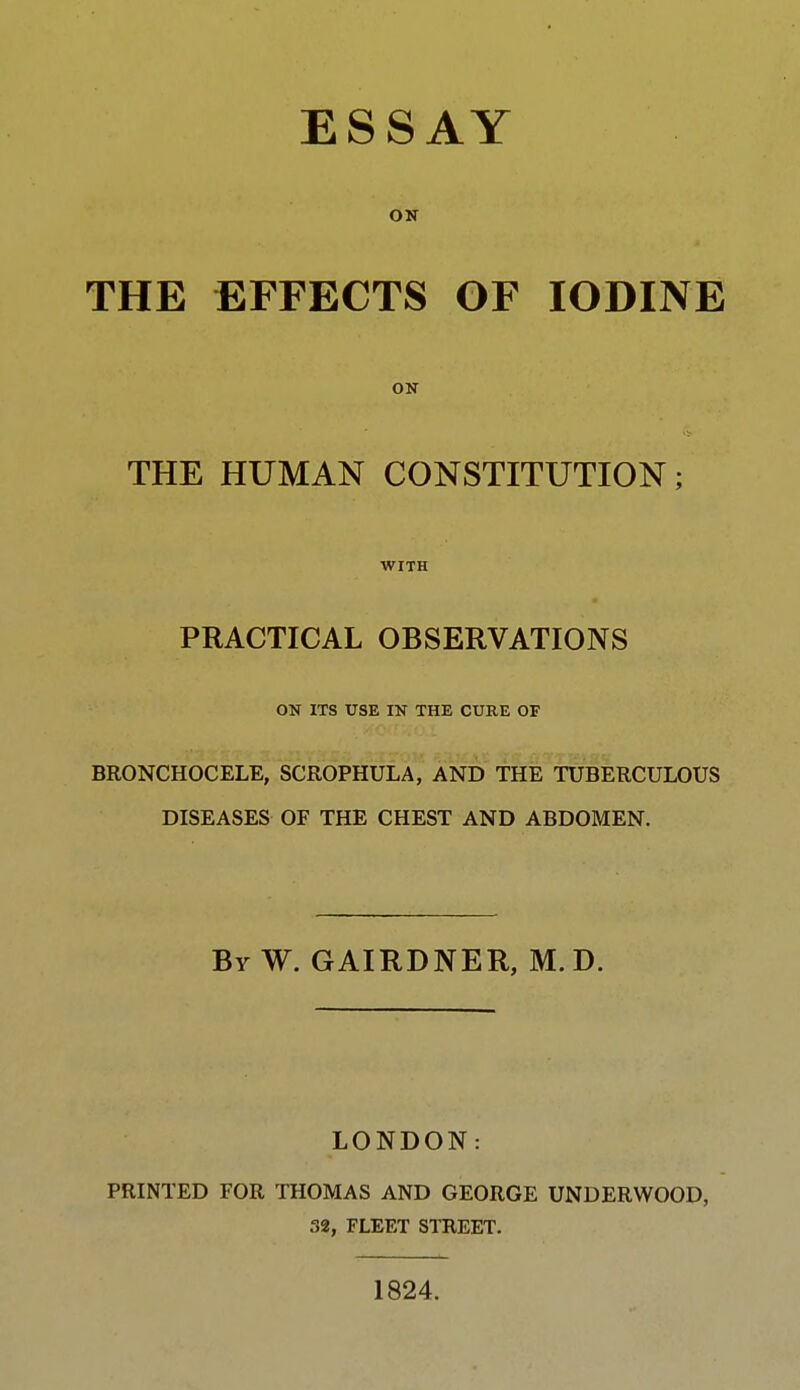 ON THE EFFECTS OF IODINE ON THE HUMAN CONSTITUTION; WITH PRACTICAL OBSERVATIONS ON ITS USE IN THE CURE OF BRONCHOCELE, SCROPHULA, AND THE TUBERCULOUS DISEASES OF THE CHEST AND ABDOMEN. By W. GAIRDNER, M. D. LONDON: PRINTED FOR THOMAS AND GEORGE UNDERWOOD, 32, FLEET STREET. 1824.