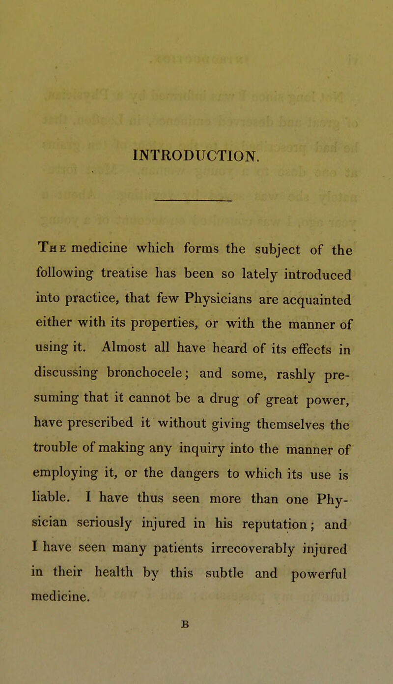 INTRODUCTION. The medicine which forms the subject of the following treatise has been so lately introduced into practice, that few Physicians are acquainted either with its properties, or with the manner of using it. Almost all have heard of its effects in discussing bronchocele; and some, rashly pre- suming that it cannot be a drug of great power, have prescribed it without giving themselves the trouble of making any inquiry into the manner of employing it, or the dangers to which its use is liable. I have thus seen more than one Phy- sician seriously injured in his reputation; and I have seen many patients irrecoverably injured in their health by this subtle and powerful medicine. B