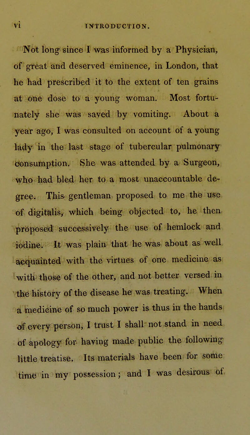 Not long- since I was informed by a Physician, of great and deserved eminence, in London, that he had prescribed it to the extent of ten grains at one dose to a young woman. Most fortu- nately she was saved by vomiting. About a year ago, I was consulted on account of a young lady in the last stage of tubercular pulmonary consumption. She was attended by a Surgeon, who had bled her to a most unaccountable de- gree. This gentleman proposed to me the use of digitalis, which being objected to, he then, proposed successively the use of hemlock and iodine. It was plain that he was about as well acquainted with the virtues of one medicine as with those of the other, and not better versed in the history of the disease he was treating. When a medicine of so much power is thus in the hands of every person, I trust I shall not stand in need of apology for having made public the following little treatise. Its materials have been for some time in my possession; and I was desirous of