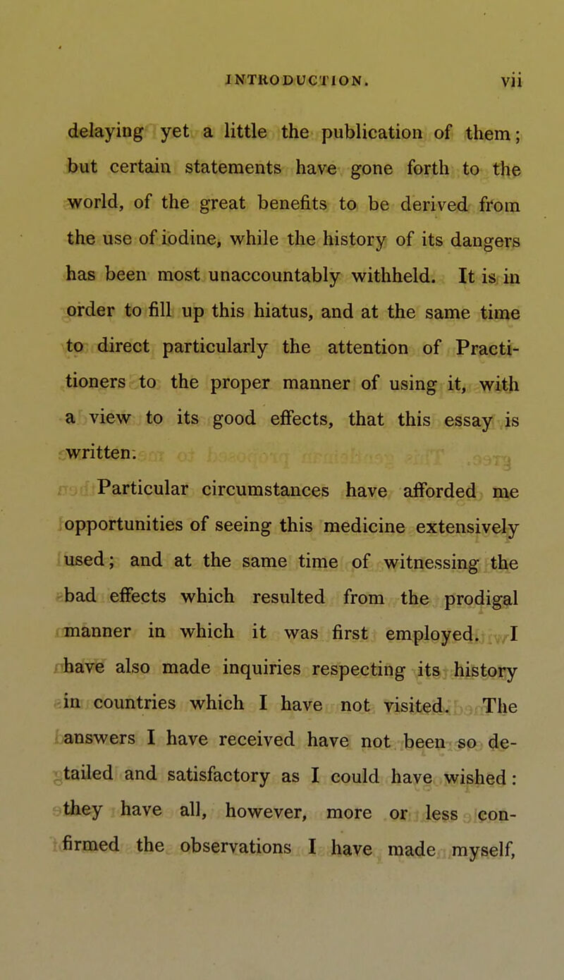 delaying yet a little the publication of them; but certain statements have gone forth to the world, of the great benefits to be derived from the use of iodine, while the history of its dangers has been most unaccountably withheld. It is in order to fill up this hiatus, and at the same time to direct particularly the attention of Practi- tioners to the proper manner of using it, with a view to its good effects, that this essay is written. Particular circumstances have afforded me opportunities of seeing this medicine extensively used; and at the same time of witnessing the bad effects which resulted from the prodigal manner in which it was first employed. I have also made inquiries respecting its history in countries which I have not visited. The answers I have received have not been so de- tailed and satisfactory as I could have wished: they have all, however, more or less con- firmed the observations I have made myself,