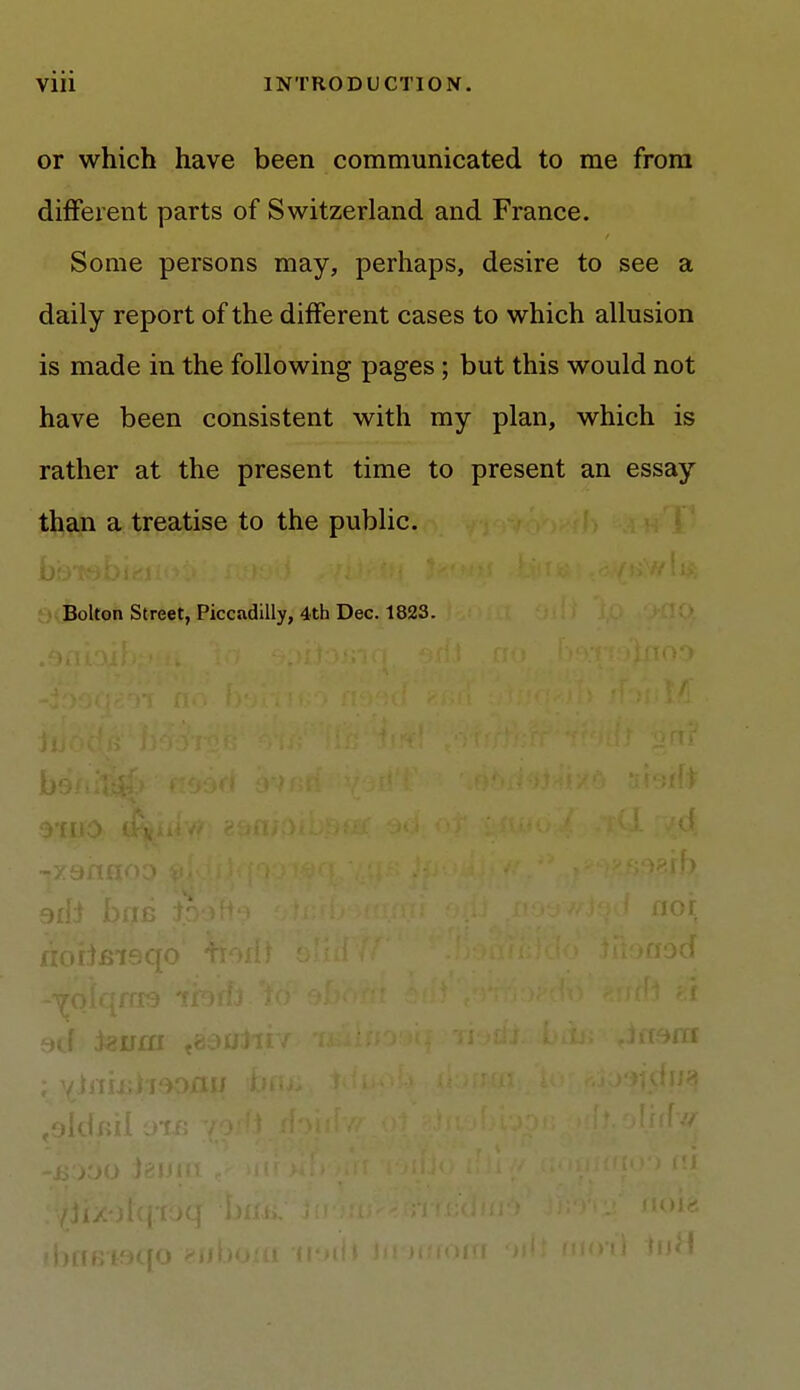 or which have been communicated to me from different parts of Switzerland and France. Some persons may, perhaps, desire to see a daily report of the different cases to which allusion is made in the following pages ; but this would not have been consistent with my plan, which is rather at the present time to present an essay than a treatise to the public. Bolton Street, Piccadilly, 4th Dec. 1823. bflBt9C{