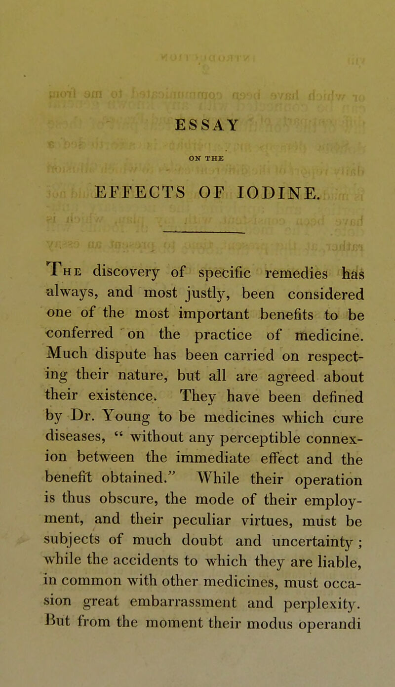 OK THE EFFECTS OF IODINE. The discovery of specific remedies has always, and most justly, been considered one of the most important benefits to be conferred on the practice of medicine. Much dispute has been carried on respect- ing their nature, but all are agreed about their existence. They have been defined by Dr. Young to be medicines which cure diseases, without any perceptible connex- ion between the immediate effect and the benefit obtained. While their operation is thus obscure, the mode of their employ- ment, and their peculiar virtues, must be subjects of much doubt and uncertainty ; while the accidents to which they are liable, in common with other medicines, must occa- sion great embarrassment and perplexity. Jjut from the moment their modus operandi