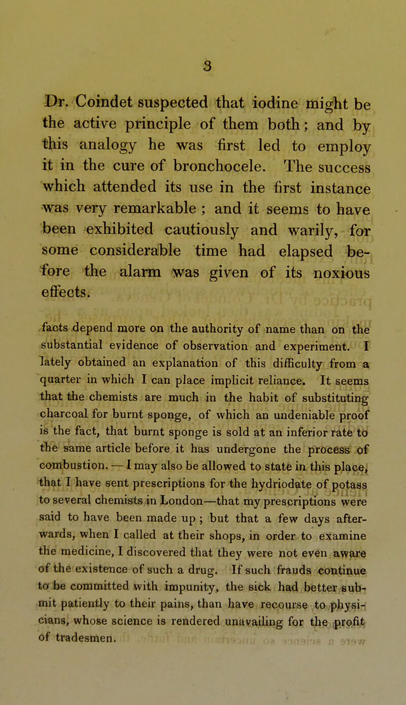 Dr. Coindet suspected that iodine might be the active principle of them both; and by this analogy he was first led to employ it in the cure of bronchocele. The success which attended its use in the first instance was very remarkable ; and it seems to have been exhibited cautiously and warily, for some considerable time had elapsed be- fore the alarm was given of its noxious effects. facts depend more on the authority of name than on the substantial evidence of observation and experiment. I lately obtained an explanation of this difficulty from a quarter in which I can place implicit reliance. It seems that the chemists are much in the habit of substituting charcoal for burnt sponge, of which an undeniable proof is the fact, that burnt sponge is sold at an inferior rate to the same article before it has undergone the process of combustion. — I may also be allowed to state in this place, that I have sent prescriptions for the hydriodate of potass to several chemists in London—that my prescriptions were said to have been made up ; but that a few days after- wards, when I called at their shops, in order to examine the medicine, I discovered that they were not even aware of the existence of such a drug. If such frauds continue to be committed with impunity, the sick had better sub- mit patiently to their pains, than have recourse to physi- cians, whose science is rendered unavailing for the profit of tradesmen.