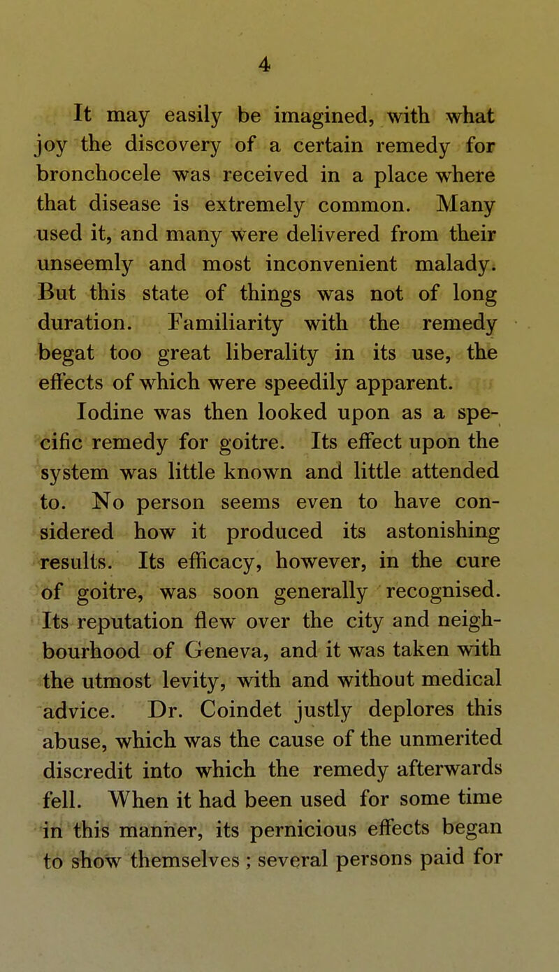 It may easily be imagined, with what joy the discovery of a certain remedy for bronchocele was received in a place where that disease is extremely common. Many used it, and many were delivered from their unseemly and most inconvenient malady. But this state of things was not of long duration. Familiarity with the remedy begat too great liberality in its use, the effects of which were speedily apparent. Iodine was then looked upon as a spe- cific remedy for goitre. Its effect upon the system was little known and little attended to. No person seems even to have con- sidered how it produced its astonishing results. Its efficacy, however, in the cure of goitre, was soon generally recognised. Its reputation flew over the city and neigh- bourhood of Geneva, and it was taken with the utmost levity, with and without medical advice. Dr. Coindet justly deplores this abuse, which was the cause of the unmerited discredit into which the remedy afterwards fell. When it had been used for some time in this manner, its pernicious effects began to show themselves ; several persons paid for