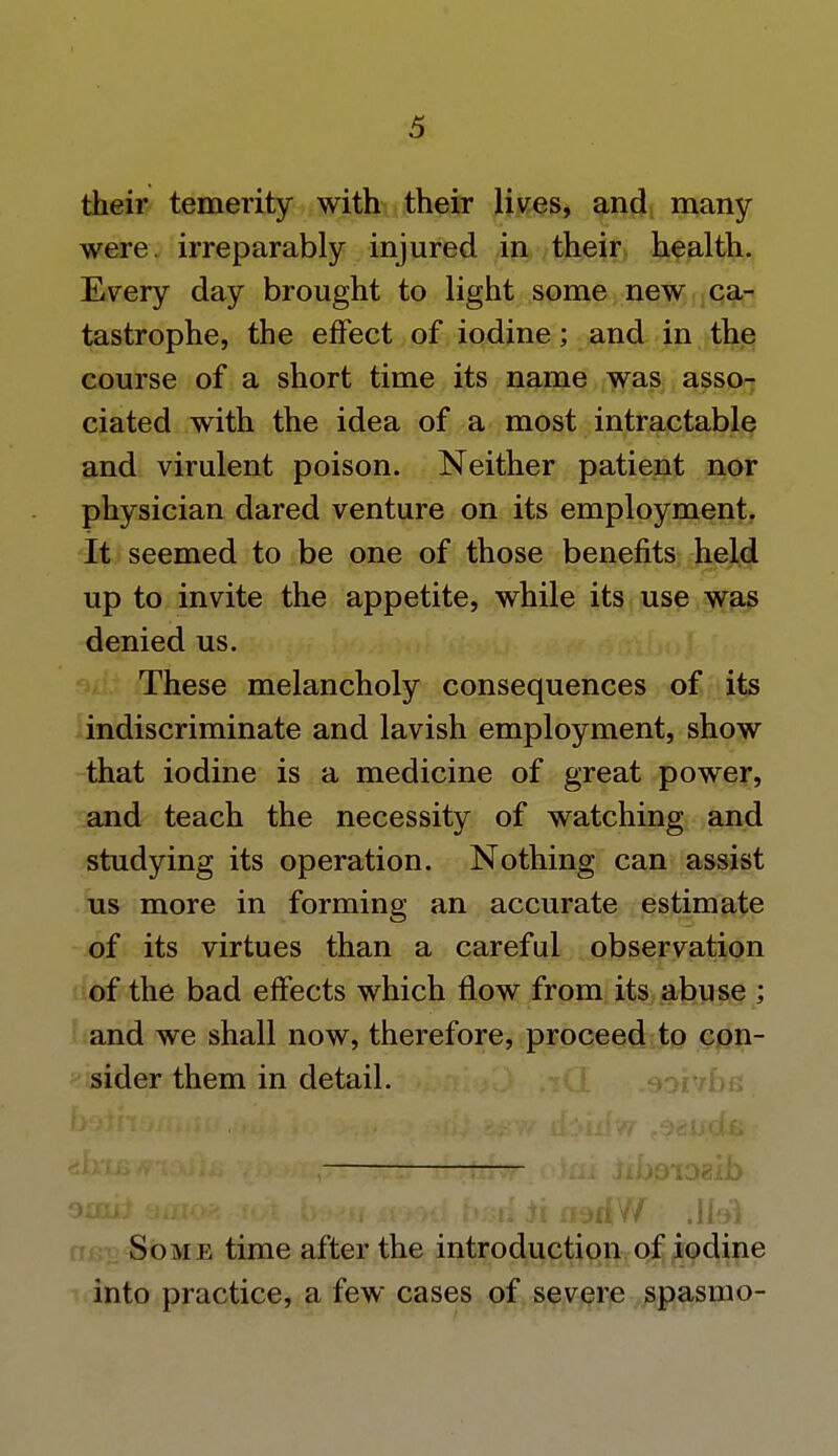 their temerity with their lives, and many were, irreparably injured in their health. Every day brought to light some new ca- tastrophe, the effect of iodine; and in the course of a short time its name was asso- ciated with the idea of a most intractable and virulent poison. Neither patient nor physician dared venture on its employment. It seemed to be one of those benefits held up to invite the appetite, while its use was denied us. These melancholy consequences of its indiscriminate and lavish employment, show that iodine is a medicine of great power, and teach the necessity of watching and studying its operation. Nothing can assist us more in forming an accurate estimate of its virtues than a careful observation of the bad effects which flow from its abuse ; and we shall now, therefore, proceed to con- sider them in detail. ami* 3010* ;ct>t b^u tmd bsrf ii fKM*W JfeV Some time after the introduction of iodine into practice, a few cases of severe spasmo-