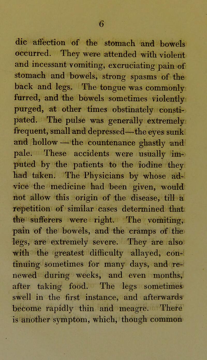die affection of the stomach and bowels occurred. They were attended with violent and incessant vomiting, excruciating pain of stomach and bowels, strong spasms of the back and legs. The tongue was commonly furred, and the bowels sometimes violently purged, at other times obstinately consti- pated. The pulse was generally extremely frequent, small and depressed—the eyes sunk and hollow — the countenance ghastly and pale. These accidents were usually im- puted by the patients to the iodine they had taken. The Physicians by whose ad- vice the medicine had been given, would not allow this origin of the disease, till a repetition of similar cases determined that the sufferers were right. The vomiting, pain of the bowels, and the cramps of the legs, are extremely severe. They are also with the greatest difficulty allayed, con- tinuing sometimes for many days, and re- newed during weeks, and even months, after taking food. The legs sometimes swell in the first instance, and afterwards become rapidly thin and meagre. There is another symptom, which, though common