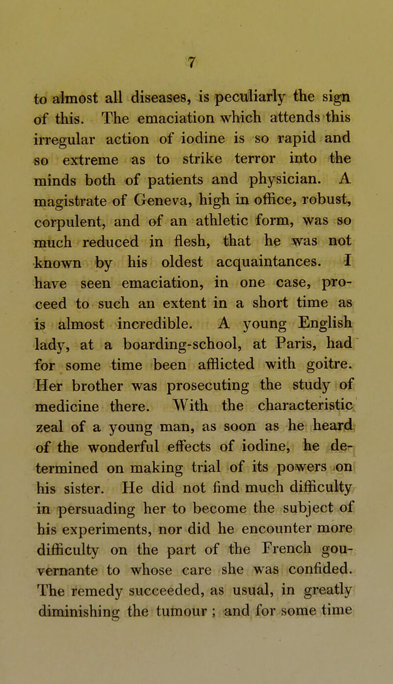 to almost all diseases, is peculiarly the sign of this. The emaciation which attends this irregular action of iodine is so rapid and so extreme as to strike terror into the minds both of patients and physician. A magistrate of Geneva, high in office, robust, corpulent, and of an athletic form, was so much reduced in flesh, that he was not known by his oldest acquaintances. I have seen emaciation, in one case, pro- ceed to such an extent in a short time as is almost incredible. A young English lady, at a boarding-school, at Paris, had for some time been afflicted with goitre. Her brother was prosecuting the study of medicine there. With the characteristic zeal of a young man, as soon as he heard of the wonderful effects of iodine, he de- termined on making trial of its powers on his sister. He did not find much difficulty in persuading her to become the subject of his experiments, nor did he encounter more difficulty on the part of the French gou- vernante to whose care she was confided. The remedy succeeded, as usual, in greatly diminishing the tumour ; and for some time