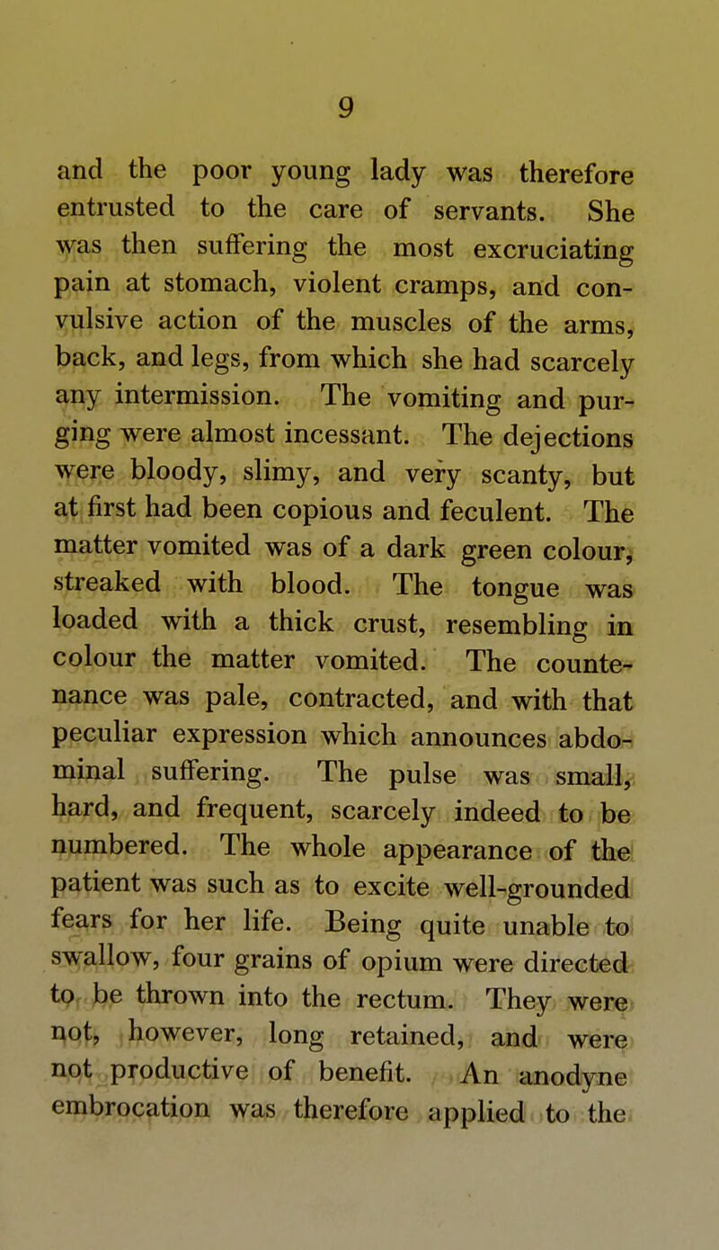 and the poor young lady was therefore entrusted to the care of servants. She was then suffering the most excruciating pain at stomach, violent cramps, and con- vulsive action of the muscles of the arms, back, and legs, from which she had scarcely any intermission. The vomiting and pur- ging were almost incessant. The dejections were bloody, slimy, and very scanty, but at first had been copious and feculent. The matter vomited was of a dark green colour, streaked with blood. The tongue was loaded with a thick crust, resembling in colour the matter vomited. The counte- nance was pale, contracted, and with that peculiar expression which announces abdo- minal suffering. The pulse was small, hard, and frequent, scarcely indeed to be numbered. The whole appearance of the patient was such as to excite well-grounded fears for her life. Being quite unable to swallow, four grains of opium were directed to be thrown into the rectum. They were not, however, long retained, and were not productive of benefit. An anodyne embrocation was therefore applied to the
