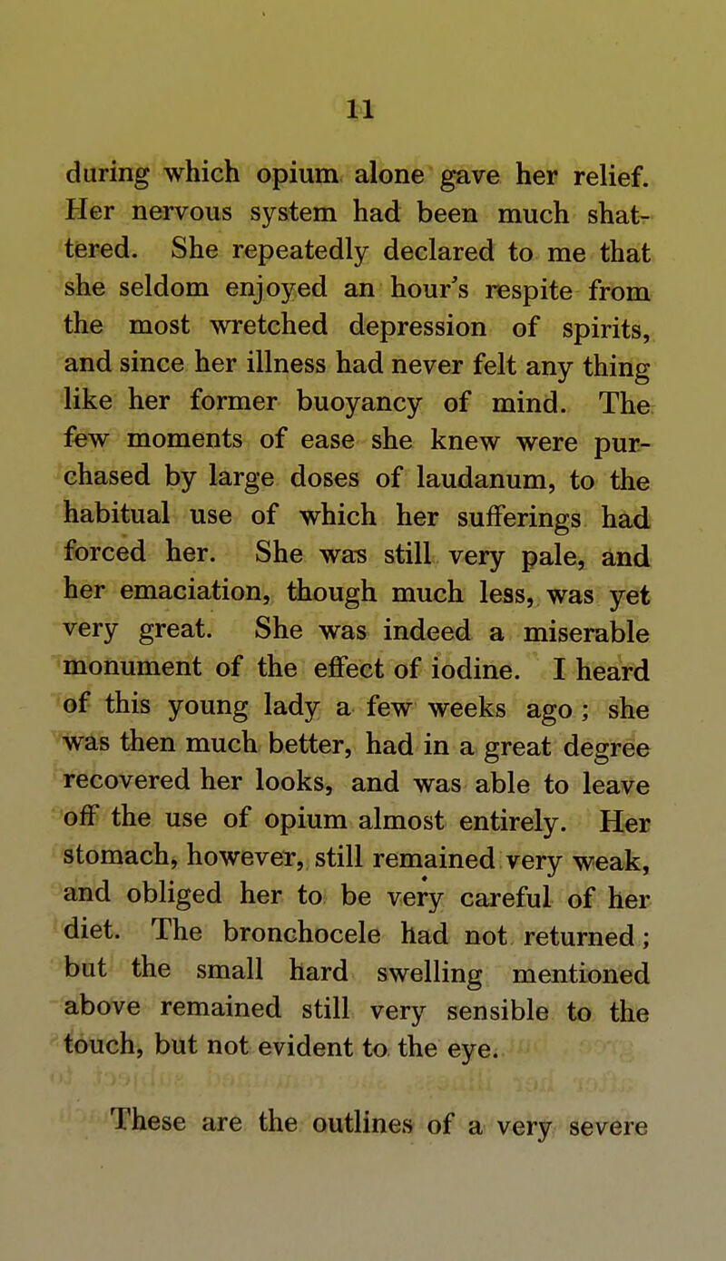 during which opium alone gave her relief. Her nervous system had been much shat- tered. She repeatedly declared to me that she seldom enjoyed an hour's respite from the most wretched depression of spirits, and since her illness had never felt any thing like her former buoyancy of mind. The few moments of ease she knew were pur- chased by large doses of laudanum, to the habitual use of which her sufferings had forced her. She was still very pale, and her emaciation, though much less, was yet very great. She was indeed a miserable monument of the effect of iodine. I heard of this young lady a few weeks ago ; she was then much better, had in a great degree recovered her looks, and was able to leave off the use of opium almost entirely. Her stomach, however, still remained very weak, and obliged her to be very careful of her diet. The bronchocele had not returned; but the small hard swelling mentioned above remained still very sensible to the touch, but not evident to the eye. These are the outlines of a very severe