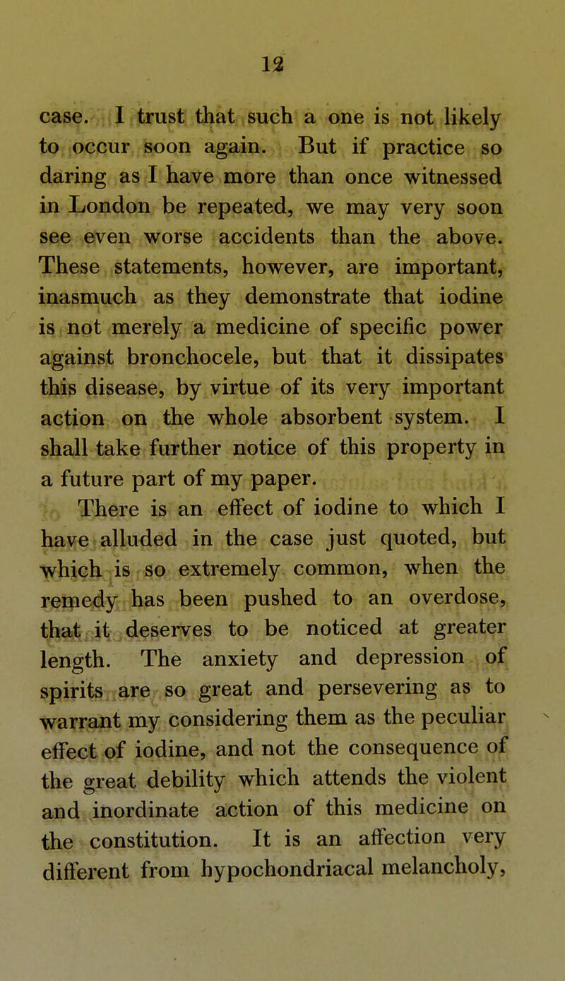 case. I trust that such a one is not likely to occur soon again. But if practice so daring as I have more than once witnessed in London be repeated, we may very soon see even worse accidents than the above. These statements, however, are important, inasmuch as they demonstrate that iodine is not merely a medicine of specific power against bronchocele, but that it dissipates this disease, by virtue of its very important action on the whole absorbent system. I shall take further notice of this property in a future part of my paper. There is an effect of iodine to which I have alluded in the case just quoted, but which is so extremely common, when the remedy has been pushed to an overdose, that it deserves to be noticed at greater length. The anxiety and depression of spirits are so great and persevering as to warrant my considering them as the peculiar effect of iodine, and not the consequence of the great debility which attends the violent and inordinate action of this medicine on the constitution. It is an affection very different from hypochondriacal melancholy,