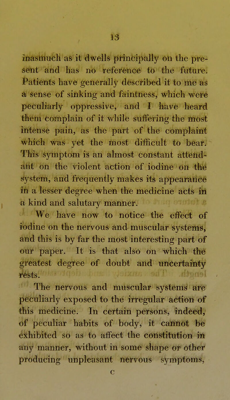 inasmuch as it dwells principally on the pre- sent and has no reference to the future. Patients have generally described it to me as a sense of sinking and faintness, which were peculiarly oppressive, and I have heard them complain of it while suffering the most intense pain, as the part of the complaint which was yet the most difficult to bear. This symptom is an almost constant attend- ant on the violent action of iodine on the sjrstem, and frequently makes its appearance in a lesser degree when the medicine acts in a kind and salutary manner. We have now to notice the effect of iodine on the nervous and- muscular systems, and this is by far the most interesting part of our paper. It is that also on which the greatest degree of doubt and uncertainty rests. The nervous and muscular systems are peculiarly exposed to the irregular action of this medicine. In certain persons, indeed, of peculiar habits of body, it cannot be exhibited so as to affect the constitution in any manner, without in some shape or other producing unpleasant nervous symptoms, c