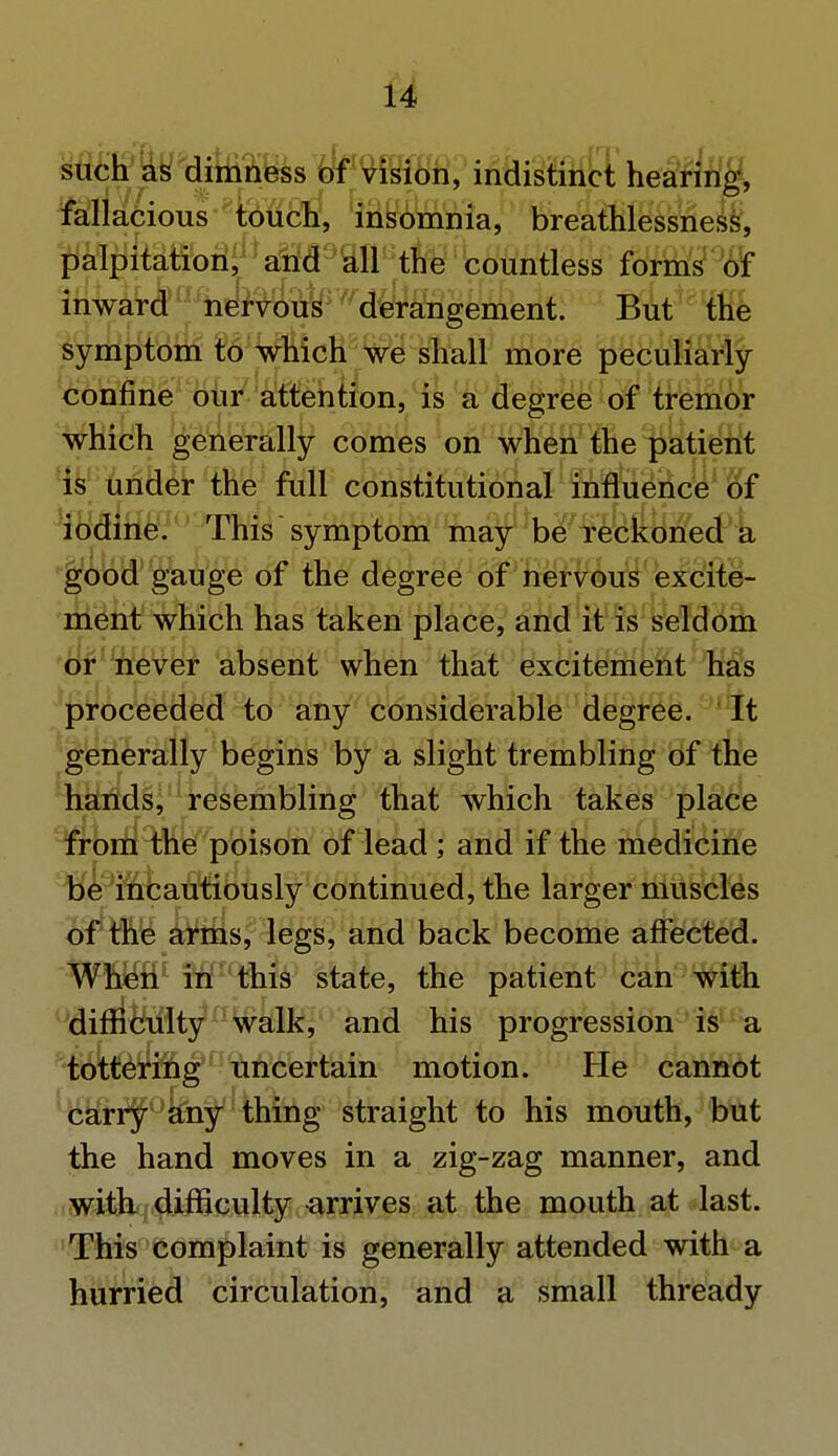 such as dimn ess of vision, indistinct hearing, fallacious touch, insomnia, breathlessness, palpitation, and all the countless forms of inward nervous derangement. But the symptom to which we shall more peculiarly confine our attention, is a degree of tremor which generally comes on when the patient is under the full constitutional influence^ 8f iodine. This symptom may be reckoned a good gauge of the degree of nervous excite- ment which has taken place, and it is seldom or never absent when that excitement has proceeded to any considerable degree. It generally begins by a slight trembling of the hands, resembling that which takes place from the poison of lead ; and if the medicine be incautiously continued, the larger muscles of the arms, legs, and back become affected. When in this state, the patient can with difficulty5 a walk, and his progression is a tottering uncertain motion. He cannot carry any thing straight to his mouth, but the hand moves in a zig-zag manner, and with difficulty arrives at the mouth at last. This complaint is generally attended with a hurried circulation, and a small thready