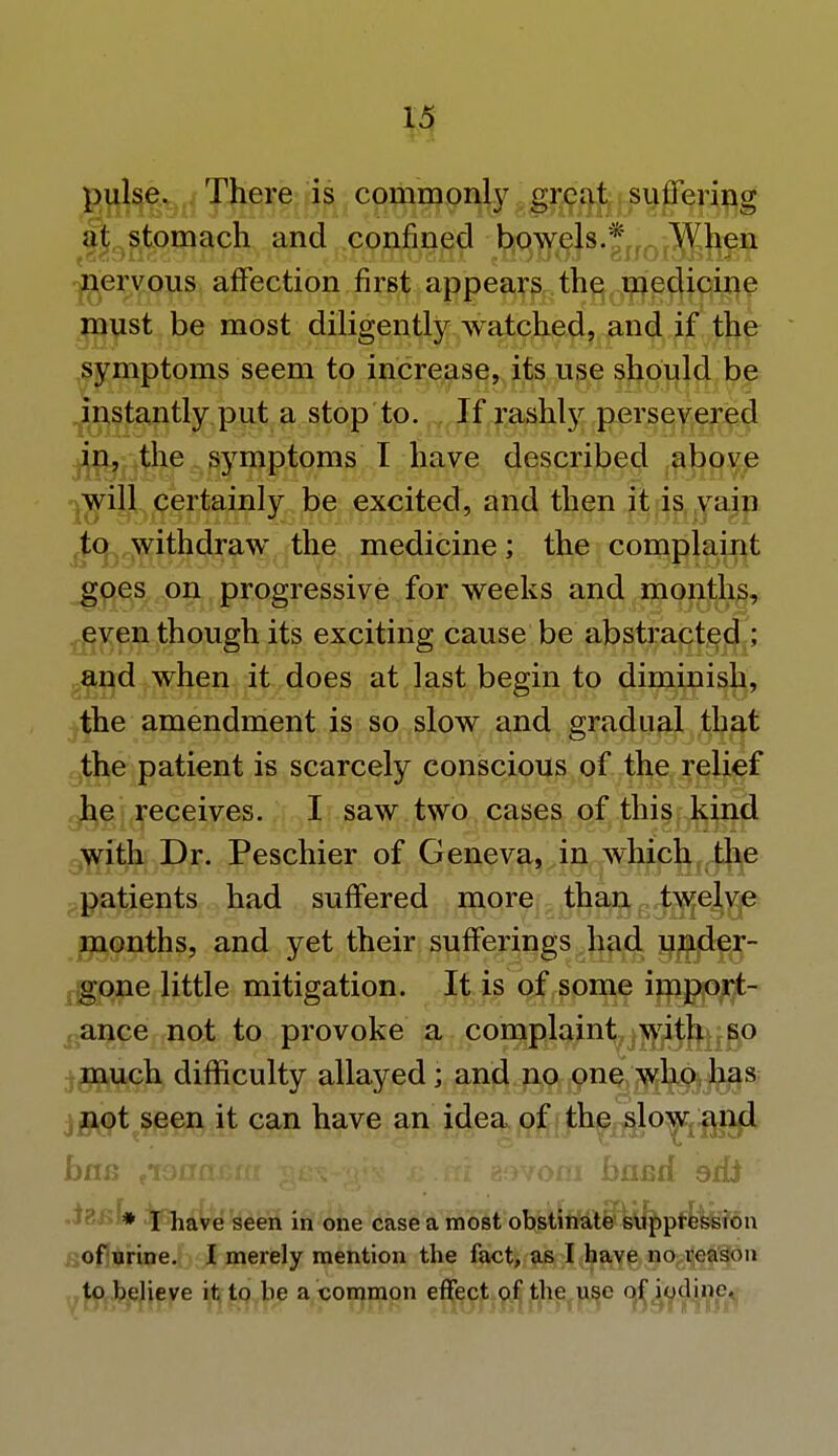 pulse. There is commonly great suffering at stomach and confined bow^ejs * When nervous affection first appears the medicine must be most diligently watched, and if the symptoms seem to increase, its use should be instantly put a stop to. If rashly persevered in, the symptoms I have described above will certainly be excited, and then it is vain to withdraw the medicine; the complaint goes on progressive for weeks and months, even though its exciting cause be abstracted ; and when it does at last begin to diminish, the amendment is so slow and gradual that the patient is scarcely conscious of the relief he receives. I saw two cases of this kind with Dr. Peschier of Geneva, in which the patients had suffered more thang^e^yp months, and yet their sufferings had under- gone little mitigation. It is of some import- ance not to provoke a complaint with so much difficulty allayed; and no one who has not seen it can have an idea of the slow and baa tionasim gfix-^jx a Jsti eovom band ad* .i8i;f# if have seen in one case a most obstinate suppression of urine. I merely mention the fact, as I have no reason to believe it to be a common effect of the use of iodine.
