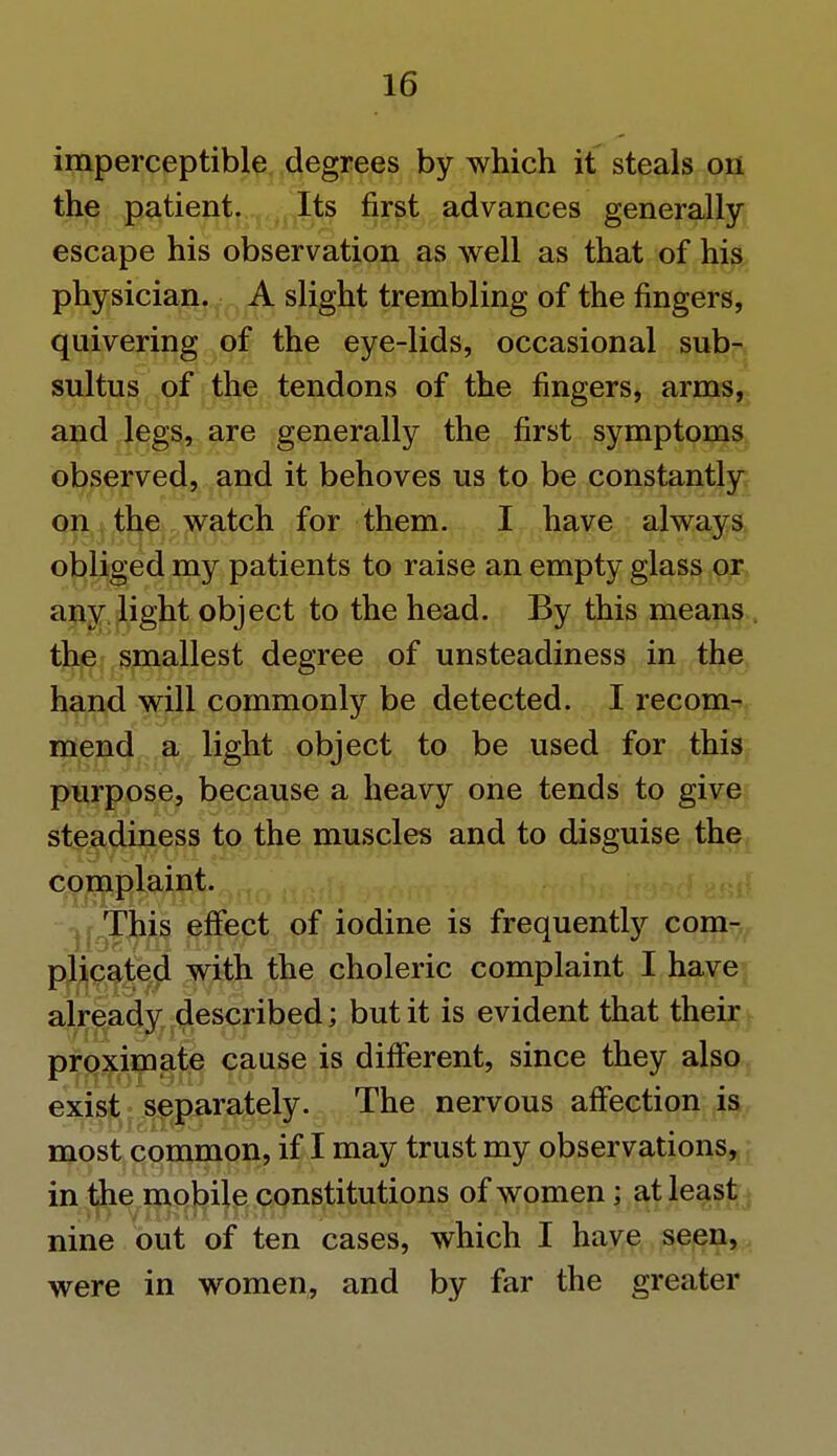 imperceptible degrees by which it steals on the patient. Its first advances generally- escape his observation as well as that of his physician. A slight trembling of the fingers, quivering of the eye-lids, occasional sub- sultus of the tendons of the fingers, arms, and legs, are generally the first symptoms observed, and it behoves us to be constantly on the watch for them. I have always obliged my patients to raise an empty glass or any light object to the head. By this means the smallest degree of unsteadiness in the hand will commonly be detected. I recom- mend a light object to be used for this purpose, because a heavy one tends to give steadiness to the muscles and to disguise the complaint. nr.This effect of iodine is frequently com- plicated with the choleric complaint I have already described; but it is evident that their proximate cause is different, since they also exist separately. The nervous affection is most common, if I may trust my observations, in the mobile constitutions of women; at least nine out of ten cases, which I have seen, were in women, and by far the greater