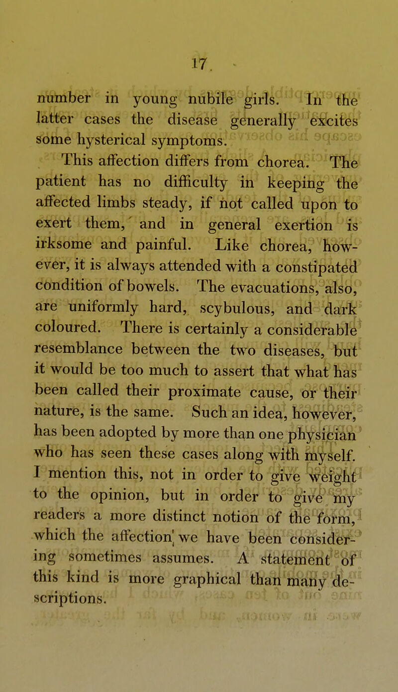 number in young nubile girls. In the latter cases the disease generally excites some hysterical symptoms. This affection differs from chorea. The patient has no difficulty in keeping the affected limbs steady, if not called upon to exert them,' and in general exertion is irksome and painful. Like chorea, how- ever, it is always attended with a constipated condition of bowels. The evacuations, also, are uniformly hard, scybulous, and dark coloured. There is certainly a considerable resemblance between the two diseases, but it would be too much to assert that what has been called their proximate cause, or their nature, is the same. Such an idea, however, has been adopted by more than one physician who has seen these cases along with myself. I mention this, not in order to give weight to the opinion, but in order to give my readers a more distinct notion of the form, which the affection] we have been consider- ing sometimes assumes. A statement of this kind is more graphical than many de- scriptions.
