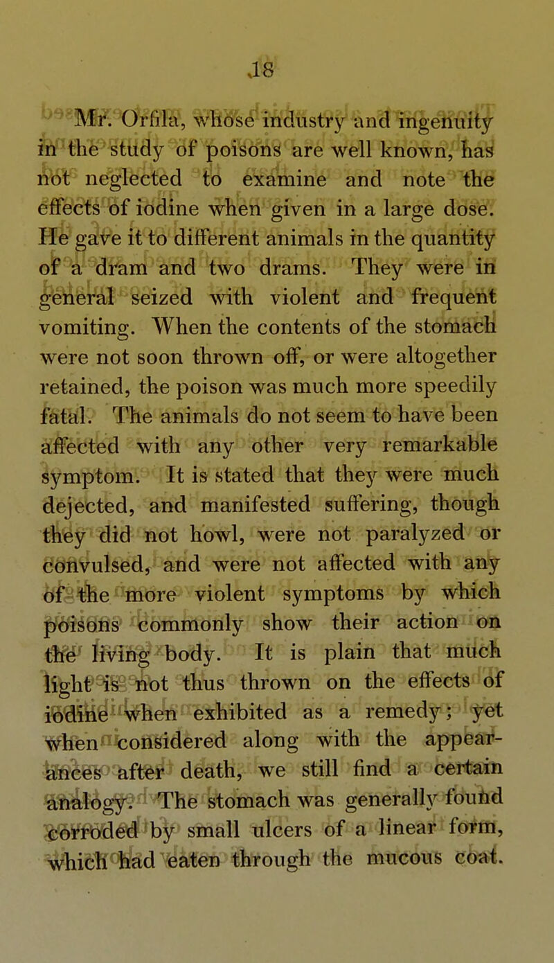 as Mr. Orfila, whose industry and ingenuity in the study of poisons are well known, has not neglected to examine and note the effects of iodine when given in a large dose. He gave it to different animals in the quantity of a dram and two drams. They were in general seized -with violent and frequent vomiting. When the contents of the stomach were not soon thrown off, or were altogether retained, the poison was much more speedily fatal. The animals do not seem to have been affected with any other very remarkable symptom. It is stated that they were much dejected, and manifested suffering, though they did not howl, were not paralyzed or convulsed, and were not affected with any of the more violent symptoms by which poisons commonly show their action on tW JMS|?zbody. It is plain that much light is not thus thrown on the effects of iodine when exhibited as a remedy; yet when considered along with the appear- £88feP3ift&$* death, we still find a certain analogy. The stomach was generally found corroded by small ulcers of a linear form, which had eaten through the mucous coat.