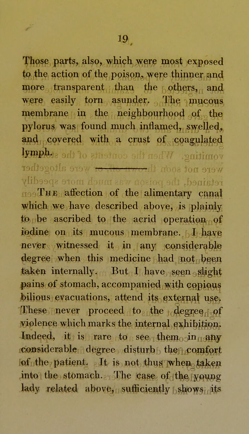 Those parts, also, which were most exposed to the action of the poison, were thinner and more transparent than the others, and were easily torn asunder. The mucous membrane in the neighbourhood of the pylorus was found much inflamed, swelled, and covered with a crust of coagulated lymph. •rorfJogoJlf? o-iov/ to 'tTto tttroiiU aboa Joao-iow Ytibosqi! 010m dpum eMir nosioq orii fy&fi]]&&i The affection of the alimentary canal which we have described above, is plainly to be ascribed to the acrid operation of iodine on its mucous membrane. I have never witnessed it in any considerable degree when this medicine had not been taken internally. But I have seen slight pains of stomach, accompanied with copious bilious evacuations, attend its external use. These never proceed to the degree of violence which marks the internal exhibition. Indeed, it is rare to see them .cjuin&fty considerable degree disturb the comfort of the patient. It is not thus when> taken into the stomach. The case of the young lady related above, sufficiently shows its