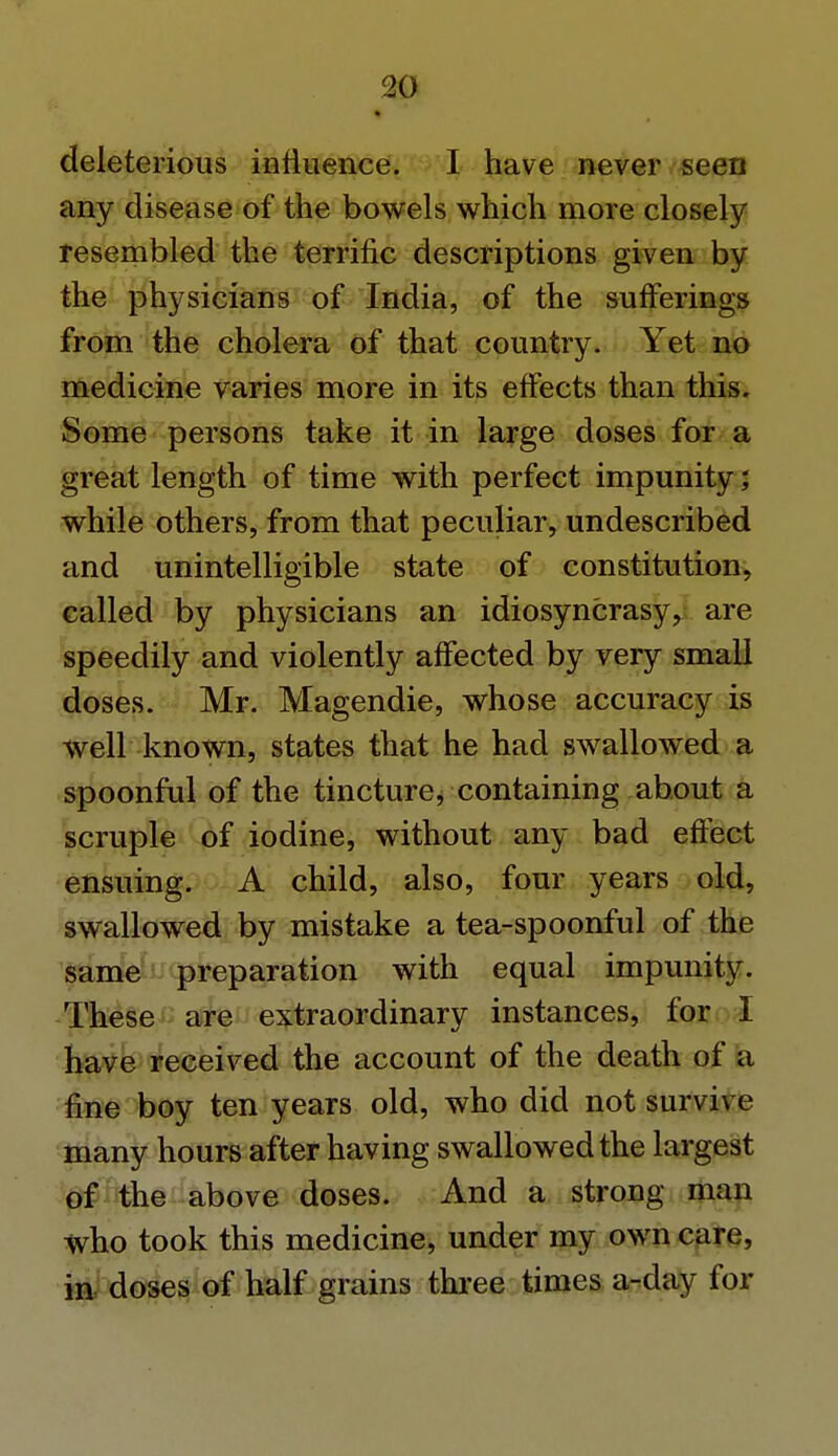 deleterious influence. I have never seen any disease of the bowels which more closely resembled the terrific descriptions given by the physicians of India, of the sufferings from the cholera of that country. Yet no medicine varies more in its effects than this. Some persons take it in large doses for a great length of time with perfect impunity; while others, from that peculiar, undescribed and unintelligible state of constitution, called by physicians an idiosyncrasy, are speedily and violently affected by very small doses. Mr. Magendie, whose accuracy is well known, states that he had swallowed a spoonful of the tincture, containing about a scruple of iodine, without any bad effect ensuing. A child, also, four years old, swallowed by mistake a tea-spoonful of the same preparation with equal impunity. These are extraordinary instances, for I have received the account of the death of a fine boy ten years old, who did not survive many hours after having swallowed the largest of the above doses. And a strong man who took this medicine, under my own care, in doses of half grains three times a-clay for