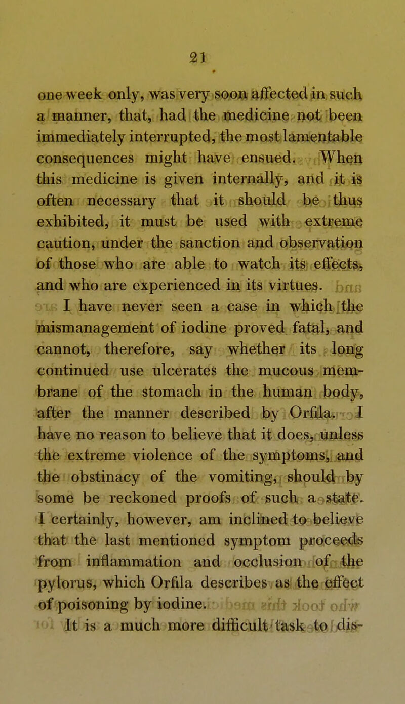 one week only, was very soon affected in such a manner, that, had the medicine not been immediately interrupted, the most lamentable consequences might have ensued. When this medicine is given internally, and it is often necessary that it should be thus exhibited, it must be used with extreme caution, under the sanction and observation of those who are able to watch its effects, and who are experienced in its virtues, ban I have never seen a case in which the mismanagement of iodine proved fatal, and cannot, therefore, say whether its long continued use ulcerates the mucous mem- brane of the stomach in the human body, after the manner described by Orfila. I have no reason to believe that it does, unless the extreme violence of the symptoms, and the obstinacy of the vomiting, should by some be reckoned proofs of such a state. I certainly, however, am inclined to believe that the last mentioned symptom proceeds from inflammation and occlusion of the pylorus, which Orfila describes as the effect of poisoning by iodine, bam eiifo dooi orfTT It is a much more difficult task to dis-