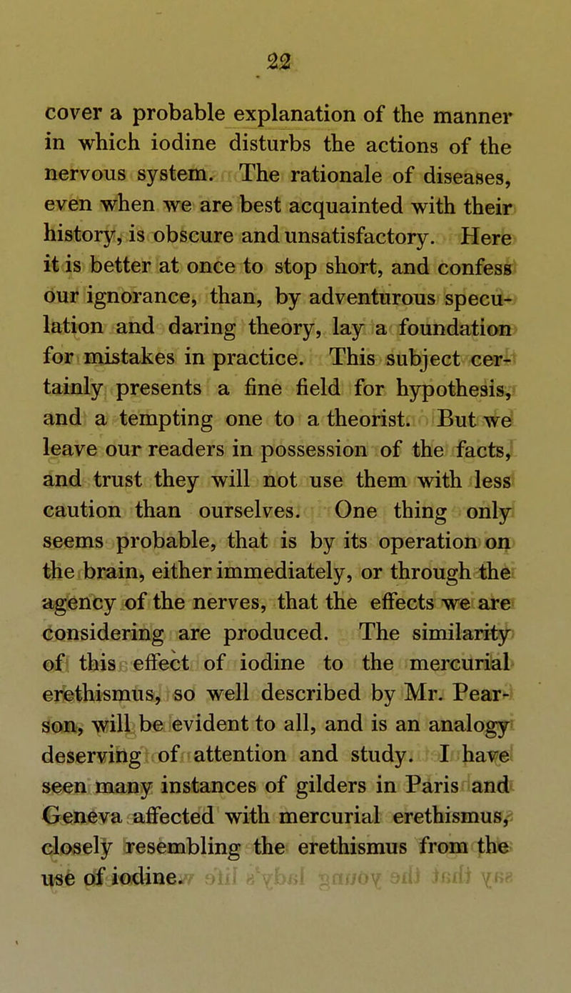 n cover a probable explanation of the manner in which iodine disturbs the actions of the nervous system. The rationale of diseases, even when we are best acquainted with their history, is obscure and unsatisfactory. Here it is better at once to stop short, and confess our ignorance, than, by adventurous specu- lation and daring theory, lay a foundation for mistakes in practice. This subject cer- tainly presents a fine field for hypothesis, and a tempting one to a theorist. But we leave our readers in possession of the facts, and trust they will not use them with less caution than ourselves. One thing only seems probable, that is by its operation on the brain, either immediately, or through the agency of the nerves, that the effects we are considering are produced. The similarity of this effect of iodine to the mercurial erethismus, so well described by Mr. Pear- son, will be evident to all, and is an analogy deserving of attention and study. I have seen many instances of gilders in Paris and Geneva affected with mercurial erethismus, closely resembling the erethismus from the use of iodine.