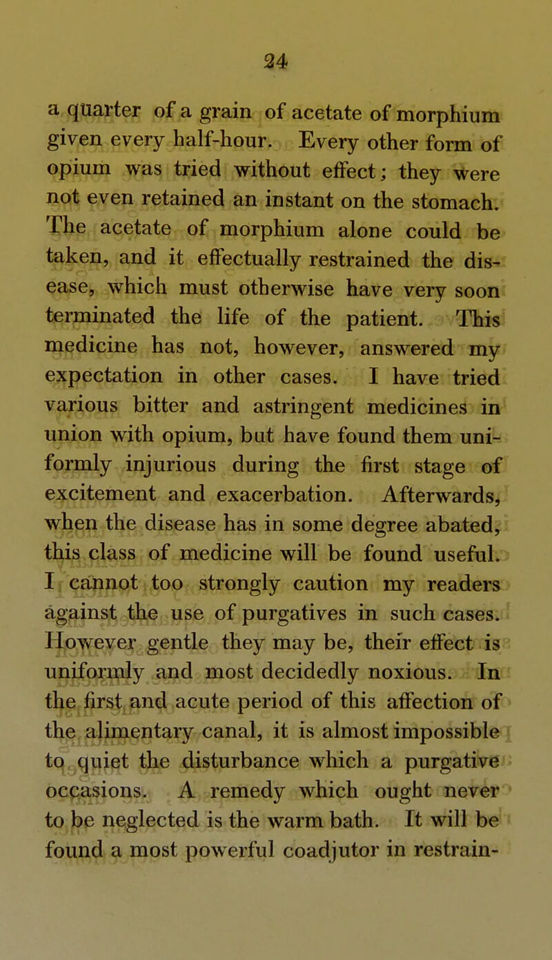 a quarter of a grain of acetate of morphium given every half-hour. Every other form of opium was tried without effect; they were not even retained an instant on the stomach. The acetate of morphium alone could be taken, and it effectually restrained the dis- ease, which must otherwise have very soon terminated the life of the patient. This medicine has not, however, answered my expectation in other cases. I have tried various bitter and astringent medicines in union with opium, bat have found them uni- formly injurious during the first stage of excitement and exacerbation. Afterwards, when the disease has in some degree abated, this class of medicine will be found useful. I cannot too strongly caution my readers against the use of purgatives in such cases. However gentle they may be, their effect is uniformly and most decidedly noxious. In the first and acute period of this affection of the alimentary canal, it is almost impossible to quiet the disturbance which a purgative occasions. A remedy which ought never to be neglected is the warm bath. It will be found a most powerful coadjutor in restrain-