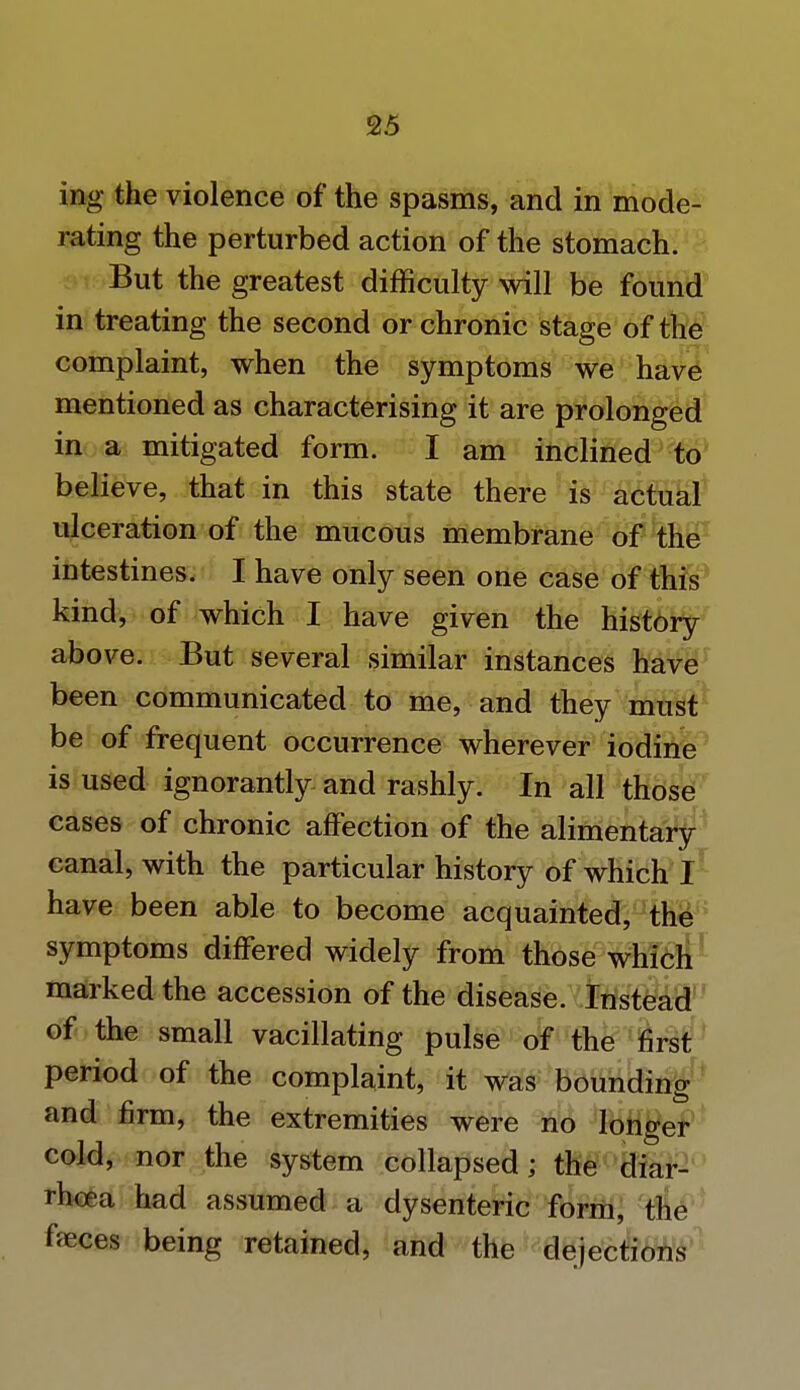 ing the violence of the spasms, and in mode- rating the perturbed action of the stomach. But the greatest difficulty will be found in treating the second or chronic stage of the complaint, when the symptoms we have mentioned as characterising it are prolonged in a mitigated form. I am inclined to believe, that in this state there is actual ulceration of the mucous membrane of the intestines. I have only seen one case of this kind, of which I have given the history above. But several similar instances have been communicated to me, and they must be of frequent occurrence wherever iodine is used ignorantly and rashly. In all those cases of chronic affection of the alimentary canal, with the particular history of which I have been able to become acquainted, the symptoms differed widely from those which marked the accession of the disease. Instead of the small vacillating pulse of the first period of the complaint, it was bounding and firm, the extremities were no longer cold, nor the system collapsed; the diar- rhoea had assumed a dysenteric form, the feces being retained, and the dejections