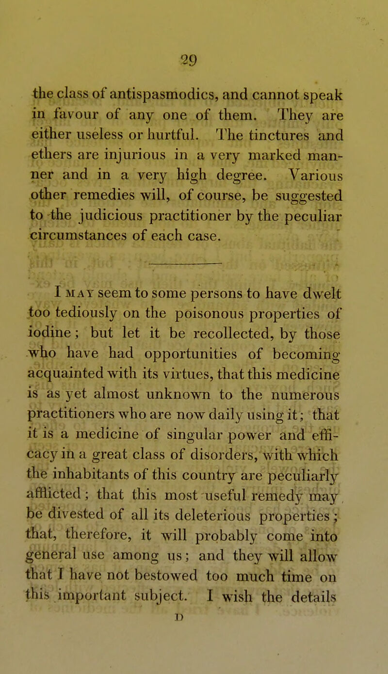 f29 the class of antispasmodics, and cannot speak in favour of any one of them. They are either useless or hurtful. The tinctures and ethers are injurious in a very marked man- ner and in a very high degree. Various other remedies will, of course, be suggested to the judicious practitioner by the peculiar circumstances of each case. I may seem to some persons to have dwelt too tediously on the poisonous properties of iodine; but let it be recollected, by those who have had opportunities of becoming- acquainted with its virtues, that this medicine is as yet almost unknown to the numerous practitioners who are now daily using it; that it is a medicine of singular power and effi- cacy in a great class of disorders, with which the inhabitants of this country are peculiarly afflicted; that this most useful remedy may be divested of all its deleterious properties ; that, therefore, it will probably come into general use among us; and they will allow that I have not bestowed too much time on this important subject. I wish the details D