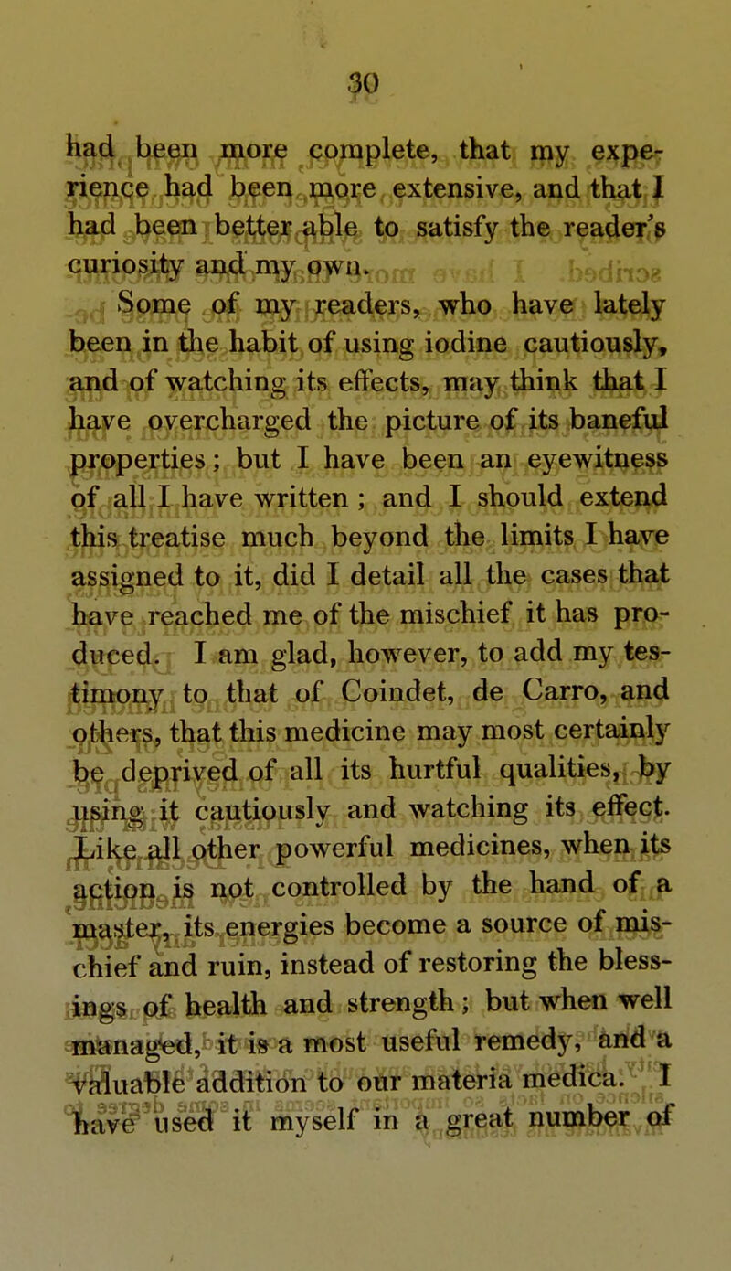 had been more complete, that my expe- rience had been more extensive, and that I had been better able to satisfy the reader's curiosity and my own. Some of my readers, who have lately been in the habit of using iodine cautiously, and of watching its effects, may think that I have overcharged the picture of its baneful properties; but I have been an eyewitness of all I have written ; and I should extend this treatise much beyond the limits I have assigned to it, did I detail all the cases that have reached me of the mischief it has pro- duced. I am glad, however, to add my tes- timony to that of Coindet, de Carro, and others, that this medicine may most certainly be deprived of all its hurtful qualities, by using it cautiously and watching its effect. Like all other powerful medicines, when its action is not controlled by the hand of a master, its energies become a source of mis- chief and ruin, instead of restoring the bless- ings of health and strength; but when well managed, it is a most useful remedy, and a valuable addition to our materia medica. I have used it myself in a great number oi