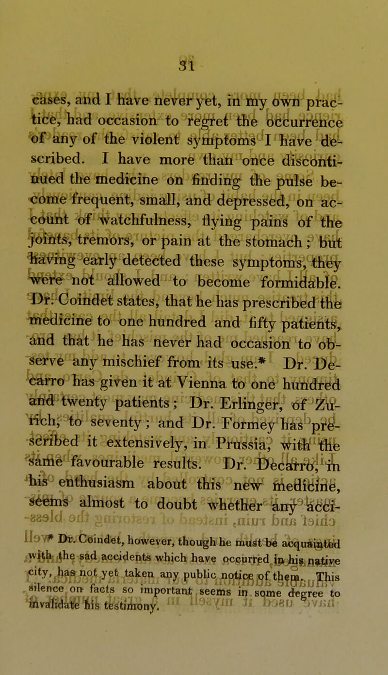 cases, and I have never yet, in my own prac- tice, had occasion to regret the occurrence of any of the violent s^Sfp^ml^I^ave de- scribed. I have more than once disconti- nued the medicine on finding the pulse be- come frequent, small, and depressed, on ac- count of watchfulness, flying pains of the joints, tremors, or pain at the stomach; but having early detected these symptoms, they were not allowed to become formidable. ^^Coindet states, that he has prescribed the medicine to one hundred and fifty patients, and that he has never had occasion to ob- serve any mischief from its use* Dr. B^- carro has given it at Vienna to one hundred and twenty patients; Dr. Erlinger, of Zu- rich, to seventy; and Dr. Formey has pre- scribed it extensively, in Prussia, with the same favourable results. Dr. Decarro, in enthusiasm about this i# fteBft&tt*, Wetas almost to doubt whether airpkcci- -aadld 9iti ganoteoi \o bmiaai enim bos isido lIoV* Dr. Coindet, however, though he must be acquainted with the sad accidents which have occurred in his native city, has not yet taken any public notice of them. This adence on- facts so important seems in. some degree to invalidate his testimony. ii: <:<!- 7iH -