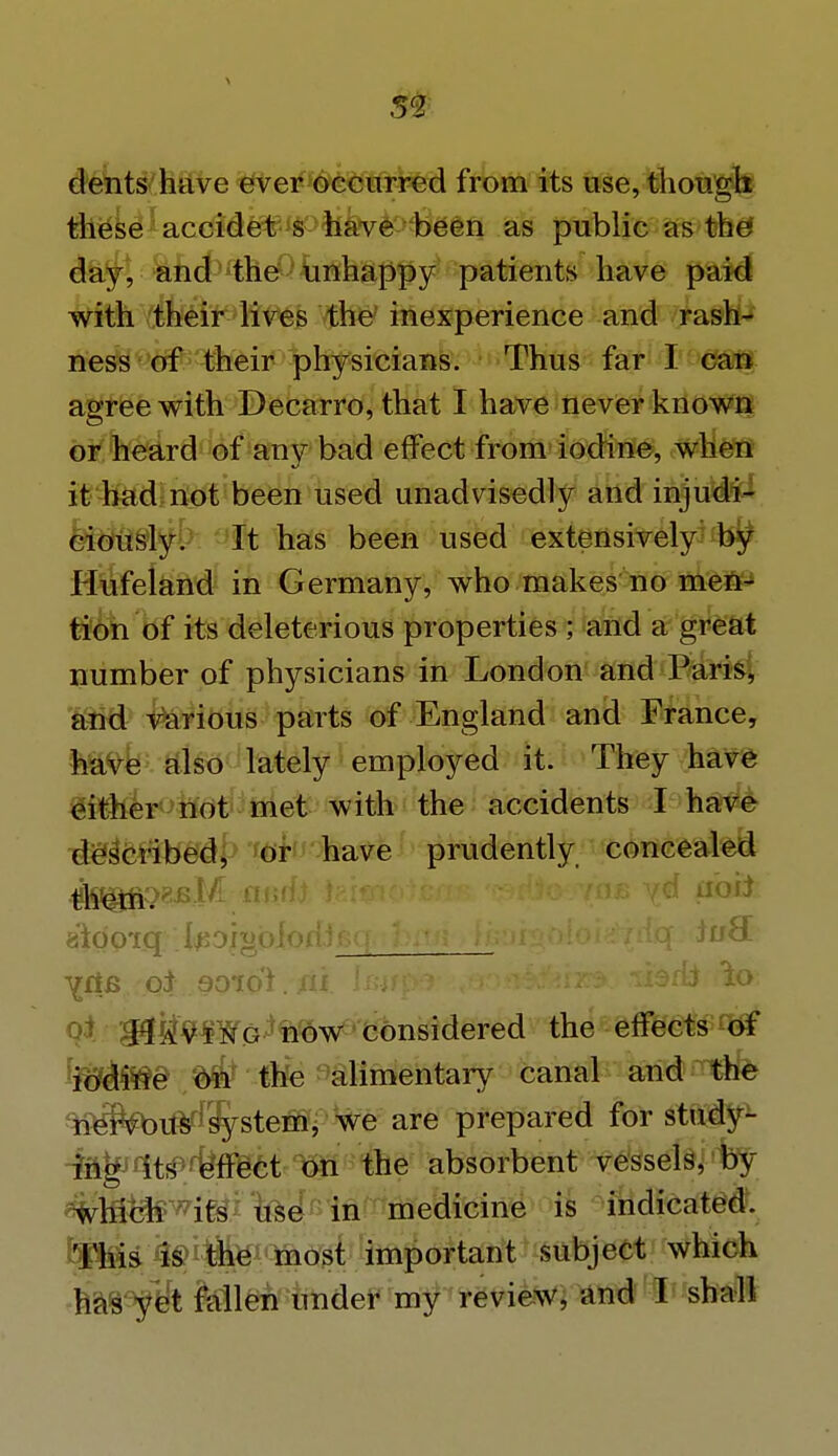 ^ 52 dents have ever occurred from its use, though these accidet s have been as public as the day, and the unhappy patients have paid with their lives the inexperience and rash- ness of their physicians. Thus far I can agree with Decarro, that I have never known or heard of any bad effect from iodine, when it had not been used unadvisedly and injudi- ciously. It has been used extensively by Hufeland in Germany, who makes no men- tion of its deleterious properties ; and a great number of physicians in London and Paris, and various parts of England and France, have also lately employed it. They have cither not met with the accidents I have described, or have prudently concealed $§ffig)t&M audi tei* aidpxq . toiabiofiisq.: Ifiaigftloi^trfq-. JuS. ^fte.rQi soToi. fit Imfper :,ao#i&ferx». aiittV'afe H^Wa^now considered the effects of iodine on the alimentary canal and the nervous system, we are prepared for study- ing its effect on the absorbent vessels, by wh$f$wits use in medicine is indicated. This is the most important subject which has yet fallen under my review, and I shall