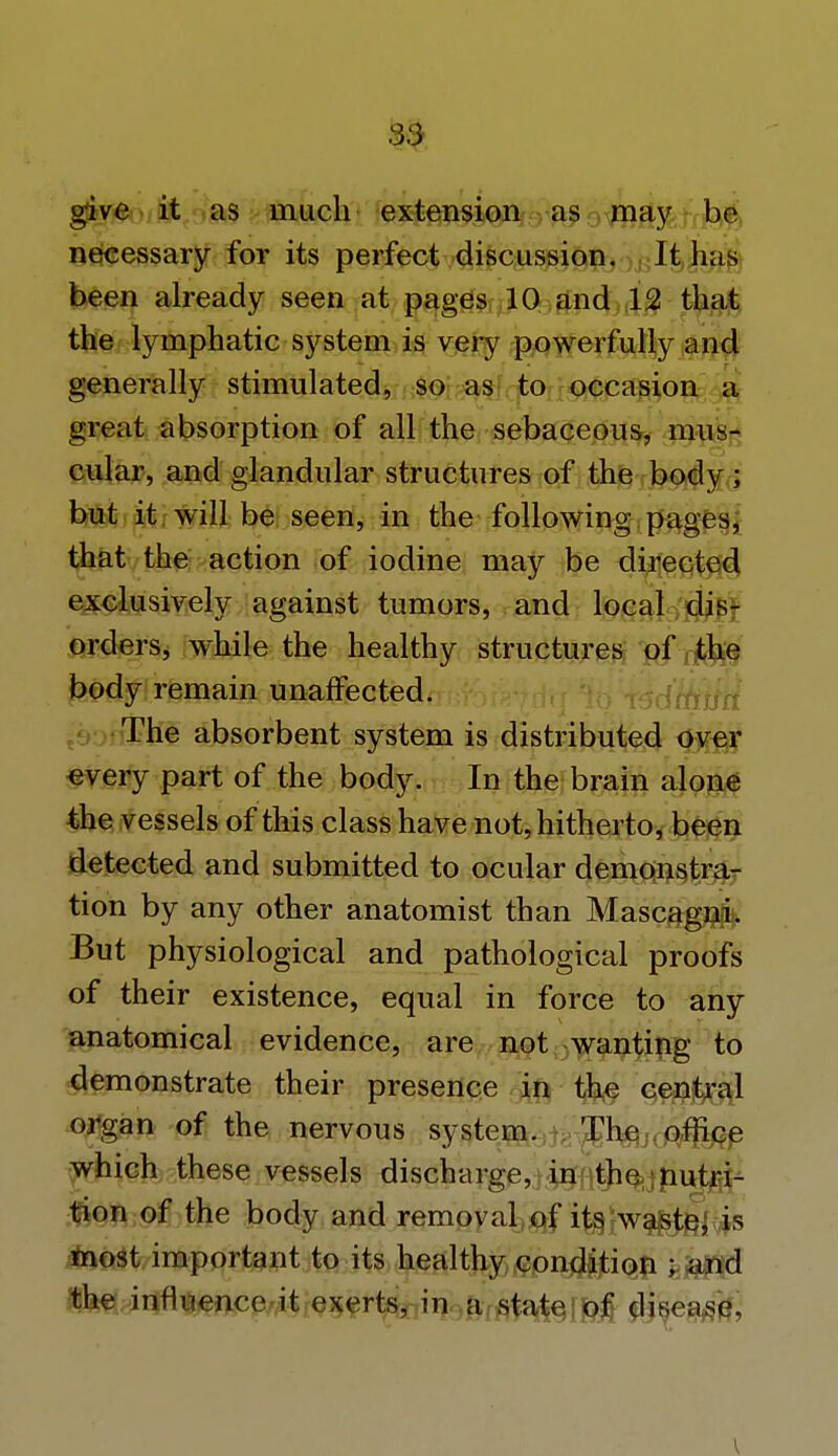 give it as much extension as may be necessary for its perfect discussion. It has been already seen at pages 10 and 12 that the lymphatic system is very powerfully and generally stimulated, so as to occasion a great absorption of all the sebaceous, mus- cular, and glandular structures of the body; but it will be seen, in the following pages, that the action of iodine may be directed exclusively against tumors, and local dis- orders, while the healthy structures of the body remain unaffected. The absorbent system is distributed over every part of the body. In the brain alone the vessels of this class have not, hitherto, been detected and submitted to ocular demonstra- tion by any other anatomist than Mascagnfo But physiological and pathological proofs of their existence, equal in force to any anatomical evidence, are not wanting to demonstrate their presence in the central organ of the nervous system. The office which these vessels discharge, in the nutri- tion of the body and removal of its waste, is most important to its healthy condfjtioji ; and the influence it exerts, in a state, disease.