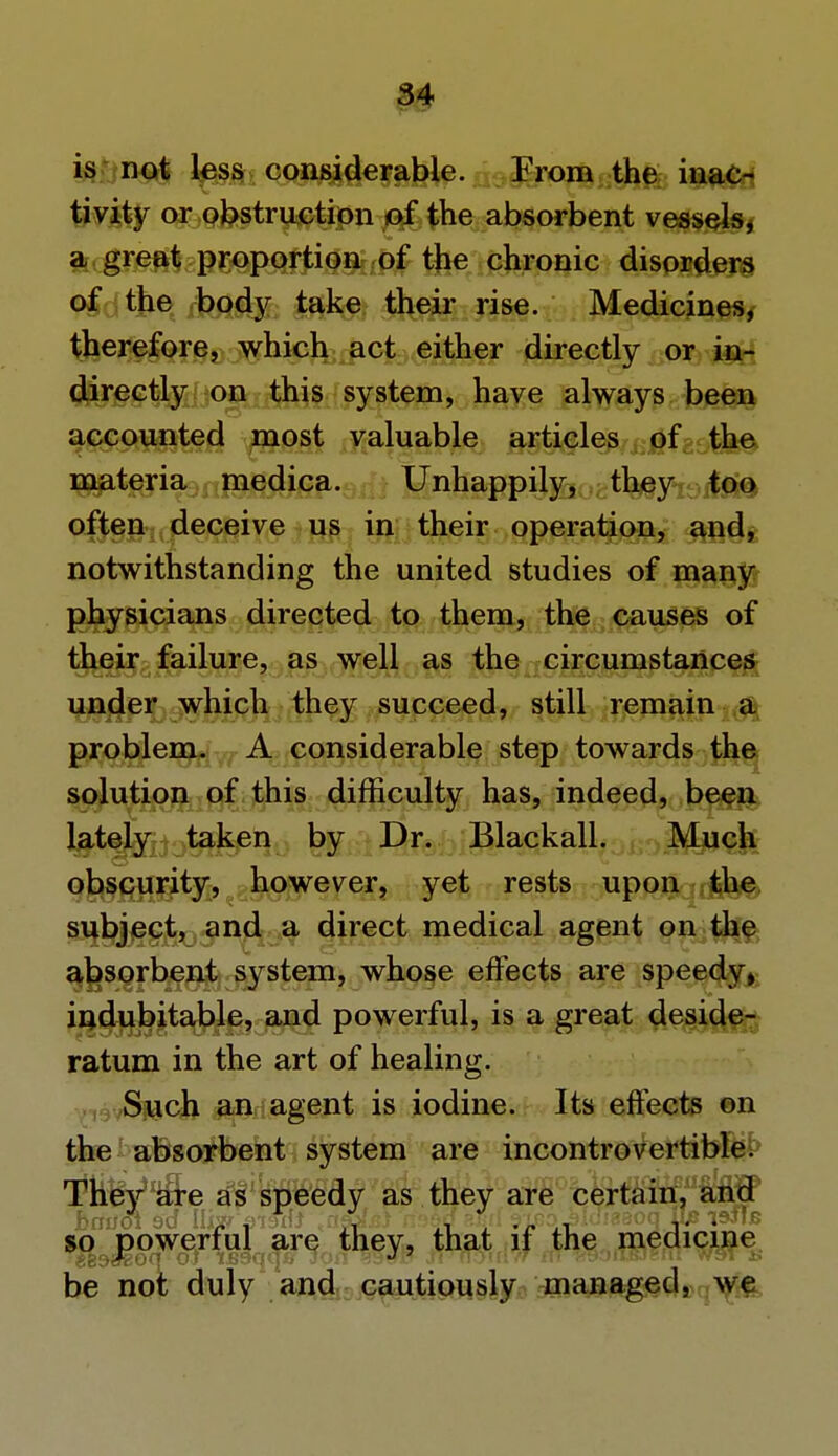is not less considerable. From the inac- tivity or obstruction of the absorbent vessels, a great proportion of the chronic disorders of the body take their rise. Medicines, therefore, which act either directly or in- directly on this system, have always been accounted most valuable articles of the materia medica. Unhappily, they too often deceive us in their operation, and, notwithstanding the united studies of many physicians directed to them, the causes of their failure, as well as the circumstances under which they succeed, still remain a problem. A considerable step towards the solution of this difficulty has, indeed, been lately taken by Dr. Blackall. Much obscurity, however, yet rests upon the subject, and a direct medical agent on the absorbent system, whose effects are speedy, indubitable, and powerful, is a great deside- ratum in the art of healing. Such an agent is iodine. Its effects on the absorbent system are incontrovertible. Tltey^a^re as speedy as they are certain, and so powerful are they, that if the medicine be not duly and cautiously managed, we
