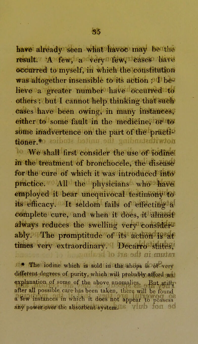 have already seen what havoc may be the result. A few, a very few, eases have occurred to myself, in which the constitution was altogether insensible to its action ; I be- lieve a greater number have occurred W others ; but I cannot help thinking that such cases have been owing, in many instances, either to some fault in the medicine, or to some inadvertence on the part of the practi- tioner.* :<:af;i8fiiiwioo We shall first consider the use of iodine in the treatment of bronchocele, the disease for the cure of which it was introduced into practice. All the physicians who have employed it bear unequivocal testimony to its efficacy. It seldom fails of effecting a complete cure, and when it does, it almost always reduces the swelling very consider- ably. The promptitude of its ae$8^I9*# times very extraordinary. Decarro states, '1 ; L ,-•ifilf.irilo ijs 9xfr ai ausim • The iodine which is sold in the shops is of very different degrees of purity, which will probably afford an explanation of some of the above anomalies. But still, after all possible care has been taken, there will be found a Few instances in which it does not appear to possess any power over the absorbent system. Vluf> JOfl 3d