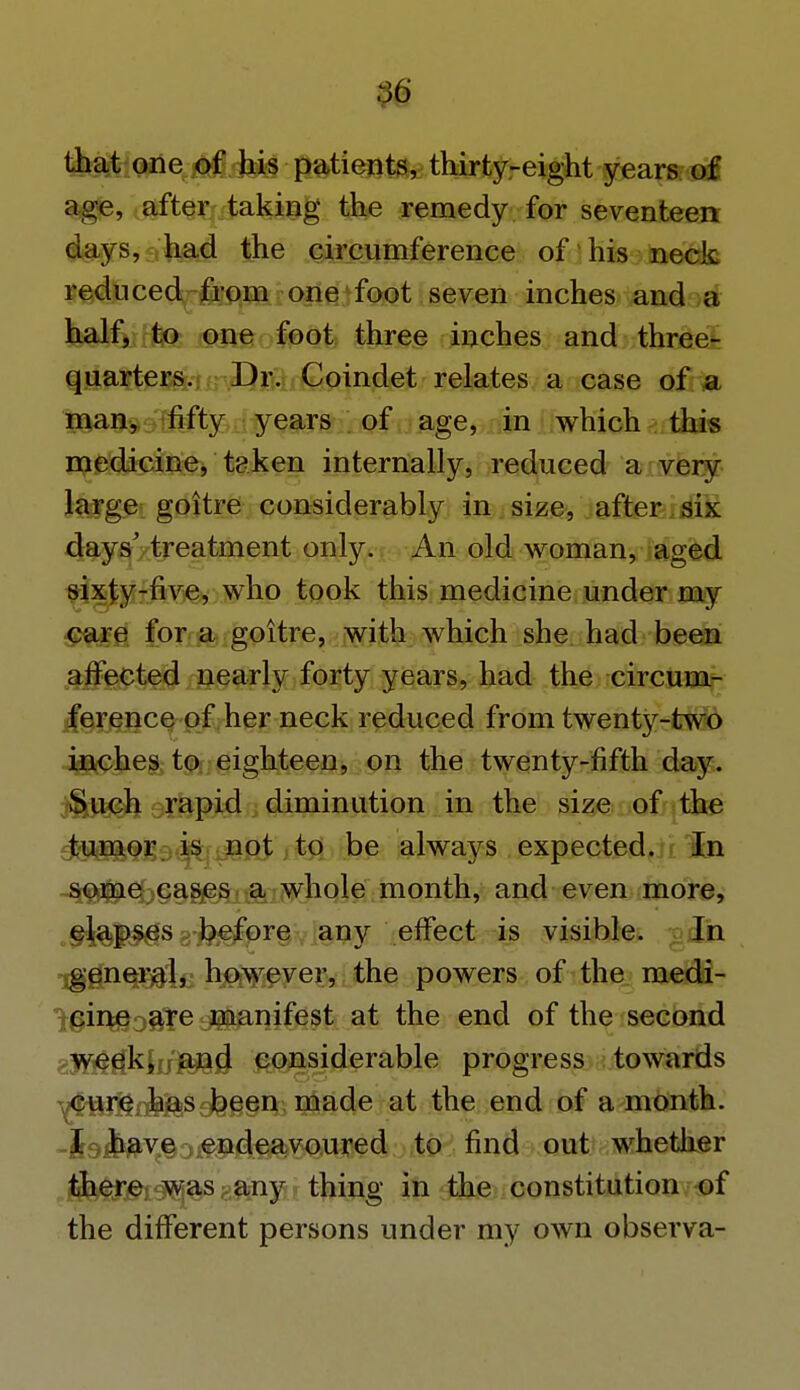 :}6 that one of his patients, thirty-eight years of age, after taking the remedy for seventeen days, had the circumference of his neck reduced from one foot seven inches and a half, to one foot three inches and three- quarters. Dr. Coindet relates a case of a man, fifty years of age, in which this medicine, taken internally, reduced a very large goitre considerably in size, after six days' treatment only. An old woman, aged sixty-five, who took this medicine under my care for a goitre, with which she had been affected nearly forty years, had the circum- ference of her neck reduced from twenty-two inches to eighteen, on the twenty-fifth day. Such rapid diminution in the size of the tumor is not to be always expected. In some cases a whole month, and even more, elapses before any effect is visible. In iggn^gilc hjOjW:ever, the powers of the medi- cine are manifest at the end of the second week, and considerable progress towards cure has been made at the end of a month. I have endeavoured to find out whether there was any thing in the constitution of the different persons under my own observa-
