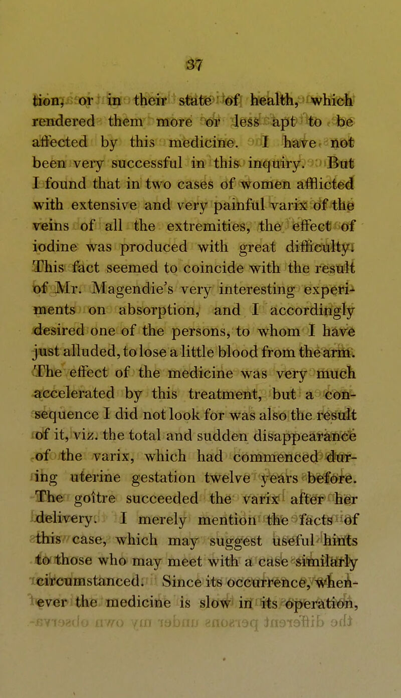 3? tion, or in their state of health, which rendered them more or less apt to be affected by this medicine. I have not been very successful in this inquiry. But I found that in two cases of women afflicted with extensive and very painful varix of the veins of all the extremities, the effect of iodine was produced with great difficulty. This fact seemed to coincide with the result of Mr. Magendie's very interesting experi- ments on absorption, and I accordingly desired one of the persons, to whom I have just alluded, to lose a little blood from the arm. The effect of the medicine was very much accelerated by this treatment, but a con- sequence I did not look for was also the result of it, viz. the total and sudden disappearance of the varix, which had commenced dur- ing uterine gestation twelve years before. The goitre succeeded the varix after her delivery. I merely mention the facts of this case, which may suggest useful hints to those who may meet with a case similarly circumstanced. Since its occurrence, when- ever the medicine is slow in its operation, -fivisado awo ym lobnu gnoeisq in9t9nib odi