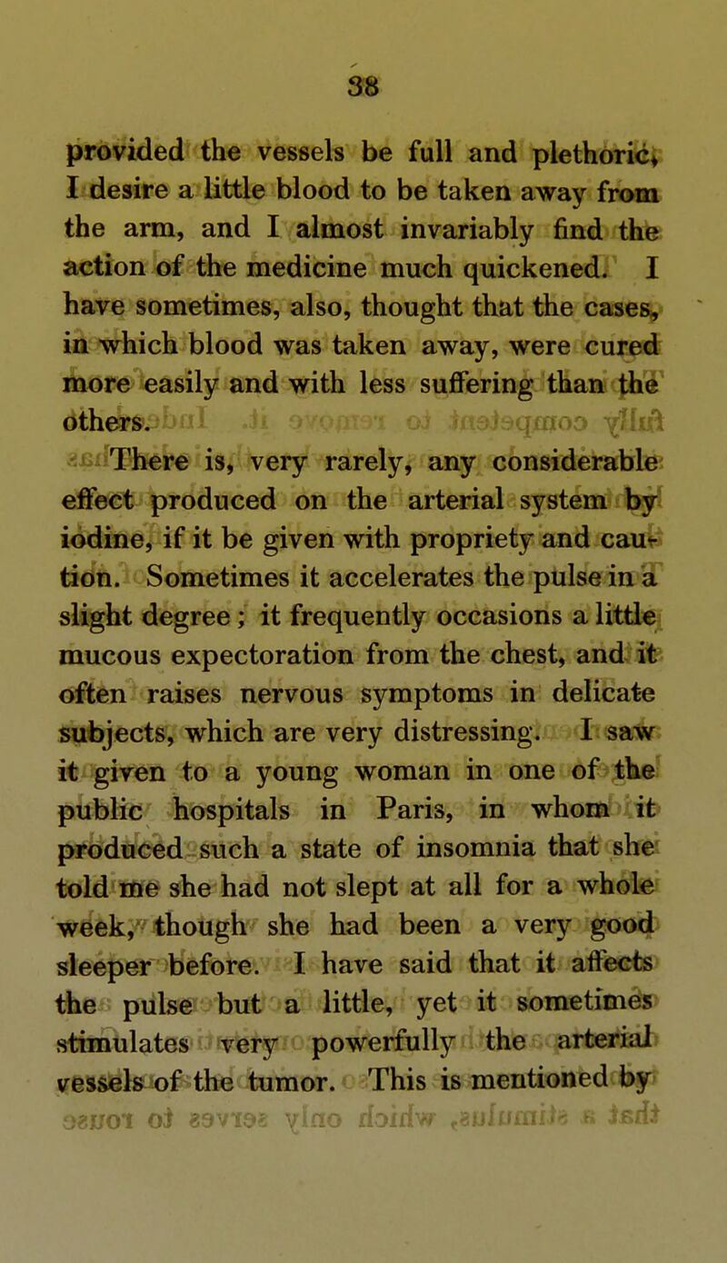 provided the vessels be full and plethoric* I desire a little blood to be taken away from the arm, and I almost invariably find the action of the medicine much quickened. I have sometimes, also, thought that the cases, in which blood was taken away, were cured more easily and with less suffering than the others. oi insjsqmoD Tilsit auiiThere is, very rarely, any considerable effect produced on the arterial system by iodine, if it be given with propriety and cau- tion. Sometimes it accelerates the pulse in a slight degree ; it frequently occasions a little mucous expectoration from the chest, and it often raises nervous symptoms in delicate subjects, which are very distressing. I saw it given to a young woman in one of the public hospitals in Paris, in whom it produced such a state of insomnia that she told me she had not slept at all for a whole week, though she had been a very good sleeper before. I have said that it affects the pulse but a little, yet it sometimes stimulates very powerfully the arterial vessels of the tumor. This is mentioned by ozvoi oi \iao doidw tsulumite & isdi