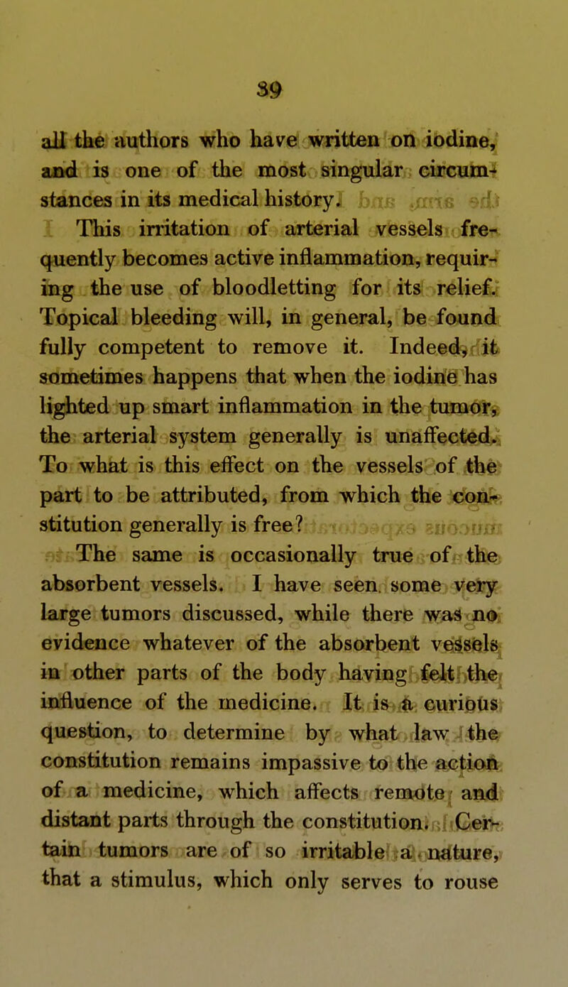 $9 all the authors who have written on iodine, and is one of the most singular circum- stances in its medical history! bn This irritation of arterial vessels fre- quently becomes active inflammation, requir- ing the use of bloodletting for its relief. Topical bleeding will, in general, be found fully competent to remove it. Indeed, it sometimes happens that when the iodine has lighted up smart inflammation in the tumor, the arterial system generally is unaffected. To what is this effect on the vessels of the part to be attributed, from which the con- stitution generally is free? The same is occasionally true of the absorbent vessels. I have seen, some very large tumors discussed, while there was no evidence whatever of the absorbent vessels in other parts of the body having felt the influence of the medicine. It is a curious question, to determine by what law the constitution remains impassive to the action of a medicine, which affects remote and distant parts through the constitution. Cer- tain tumors are of so irritable a nature, that a stimulus, which only serves to rouse
